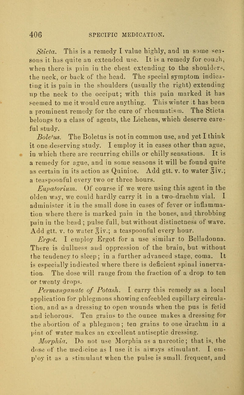 Sticta. This is a remedy I value highly, and in some sea- sons it has quite an extended use. It is a remedy for couih, when there is pain in the chest extending to the shoulders, the neck, or back of the head. The special symptom indica- ting it is pain in the shoulders (usually the right) extending up the neck to the occiput; with this pain marked it has seemed to me it would cure anything. This winter it has been a prominent remedy for the cure of rheumatism. The Sticta belongs to a class of agents, the Lichens, which deserve care- ful study. Boletus. The Boletus is not in common use, and yet I think it one deserving study. I employ it in cases other than ague, in which there are recurring chills or chilly sensations. It is a remedy for ague, and in some seasons it will be found quite as certain in its action as Quinine. Add gtt. v. to water 51V.; a teaspoonful every two or three hours. Eupatorium. Of course if we were using this agent in the olden way, we could hardly carry it in a two-drachm vial. I admiuister it in the small dose in cases of fever or inflamma- tion where there is marked pain in the bones, and throbbing pain iu the head ; pulse full, but without distinctness of wave. Add gtt. v. to water ^iv.; a teaspoouful every hour. Ergot. I employ Ergot for a use similar to Belladonna. There is dullness and oppression of the brain, but without the tendency to sleep; in a further advanced stage, coma. It is especially indicated where there is deficient spinal innerva- tion. The dose will range from the fraction of a drop to ten or twenty drops. Permanganate of Potash. I carry this remedy as a local application for phlegmons showing enfeebled capillary circula- tion, and as a dressing to open wounds when the pus is fetid and ichorous. Ten graius to the ounce makes a dressing for the abortion of a phlegmon ; ten grains to one drachm in a pint of water makes an excellent antiseptic dressing. Morphia. Do not use Morphia as a narcotic; that is, the dose of the med:cine as I use it is always stimulant. I em- p'oy it as a stimulant when the pulse is small, frequent, and