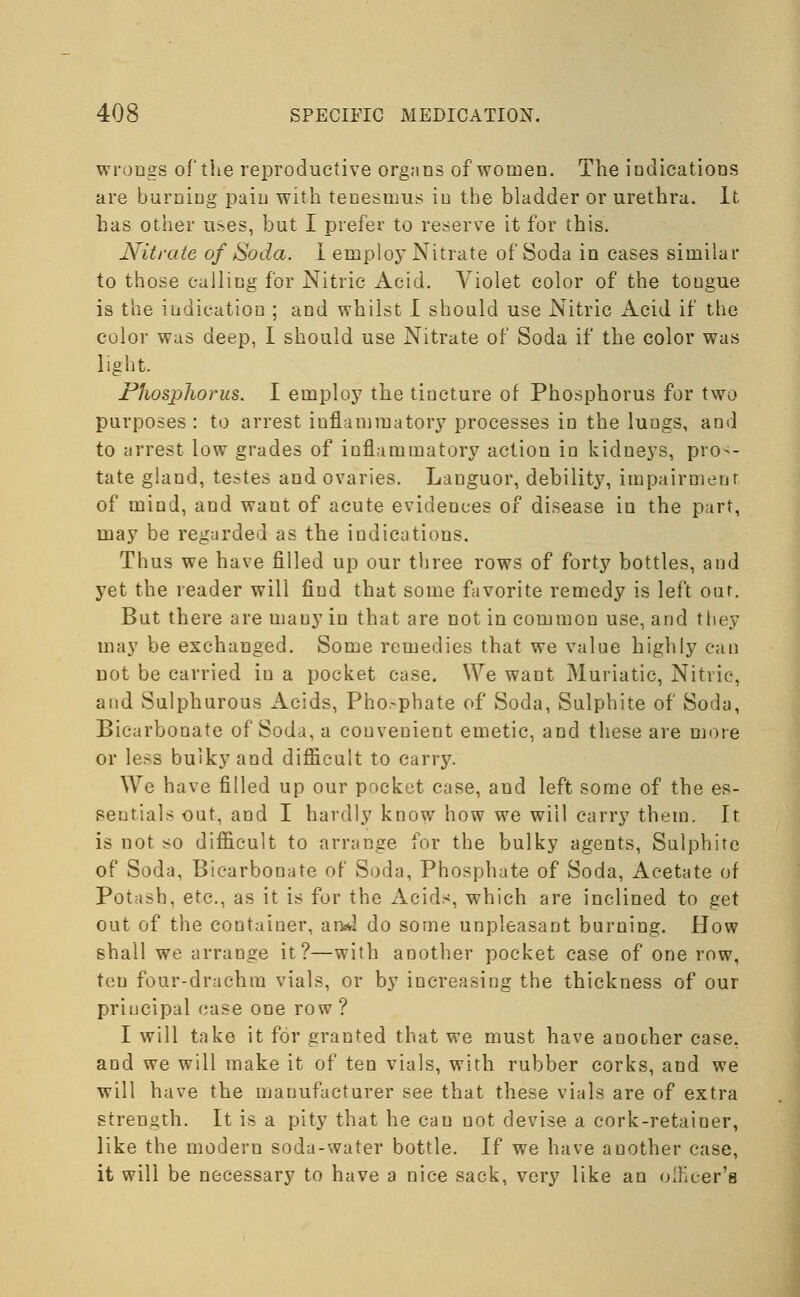 wrongs of the reproductive organs of women. The indications are burning pain with tenesmus in the bladder or urethra. It has other uses, but I prefer to reserve it for this. Nitrate of Soda. I employ Nitrate of Soda in cases similar to those calling for Nitric Acid. Violet color of the tongue is the indication ; and whilst I should use Nitric Acid if the color was deep, I should use Nitrate of Soda if the color was light. Phosphorus. I employ the tincture of Phosphorus for two purposes: to arrest inflammatory processes in the lungs, and to arrest low grades of inflammatory action in kidneys, pros- tate gland, testes and ovaries. Languor, debility, impairment of mind, and want of acute evidences of disease in the part, may be regarded as the indications. Thus we have filled up our three rows of forty bottles, and yet the reader will find that some favorite remedy is left oar. But there are many in that are not in common use, and they may be exchanged. Some remedies that we value highly can not be carried in a pocket case. We want Muriatic, Nitric, and Sulphurous Acids, Phosphate of Soda, Sulphite of Soda, Bicarbonate of Soda, a convenient emetic, and these are more or less bulky and difficult to carry. We have filled up our pocket case, and left some of the es- sentials oat, and I hardly know how we will carry them. It is not so difficult to arrange for the bulky agents, Sulphite of Soda, Bicarbonate of Soda, Phosphate of Soda, Acetate of Potash, etc., as it is for the Acids, which are inclined to get out of the container, an*! do some unpleasant burning. How shall we arrange it?—with another pocket case of one row, ten four-drachm vials, or by increasing the thickness of our priucipal ease one row? I will take it for granted that we must have another case, and we will make it of ten vials, with rubber corks, and we will have the manufacturer see that these vials are of extra strength. It is a pity that he can not devise a cork-retainer, like the modem soda-water bottle. If we have another case, it will be necessary to have a nice sack, very like an officer's