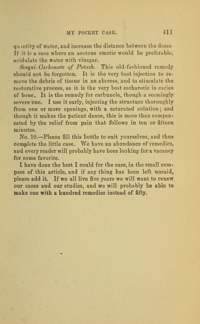 qu mt'rty of water, and increase the distance between the doses If it is a case where an acetous emetic would be preferable, acidulate the water with vinegar. JSesqui-Carbonate of Potash. This old-fashioned remedy should not be forgotten. It is the very best injection to re- move the debris of tissue in an abscess, and to stimulate the restorative process, as it is the very best escharotic in caries of bone. It is the remedy for carbuncle, though a seemingly severe one. I use it early, injecting the structure thoroughly from one or more openings, with a saturated solution ; and though it makes the patient dance, this is more than compen- sated by the relief from pain that follows in ten or fifteen minutes. No. 10.—Please fill this bottle to suit yourselves, and thus complete the little case. We have an abundance of remedies, and every reader will probably have been looking for a vacancy for some favorite. I have done the best I could for the case, in the small com- pass of this article, and if any thing has been left unsaid, please add it. If we all live five years we will want to renew our cases and our studies, and we will probably be able to make one with a hundred remedies instead of fifty.