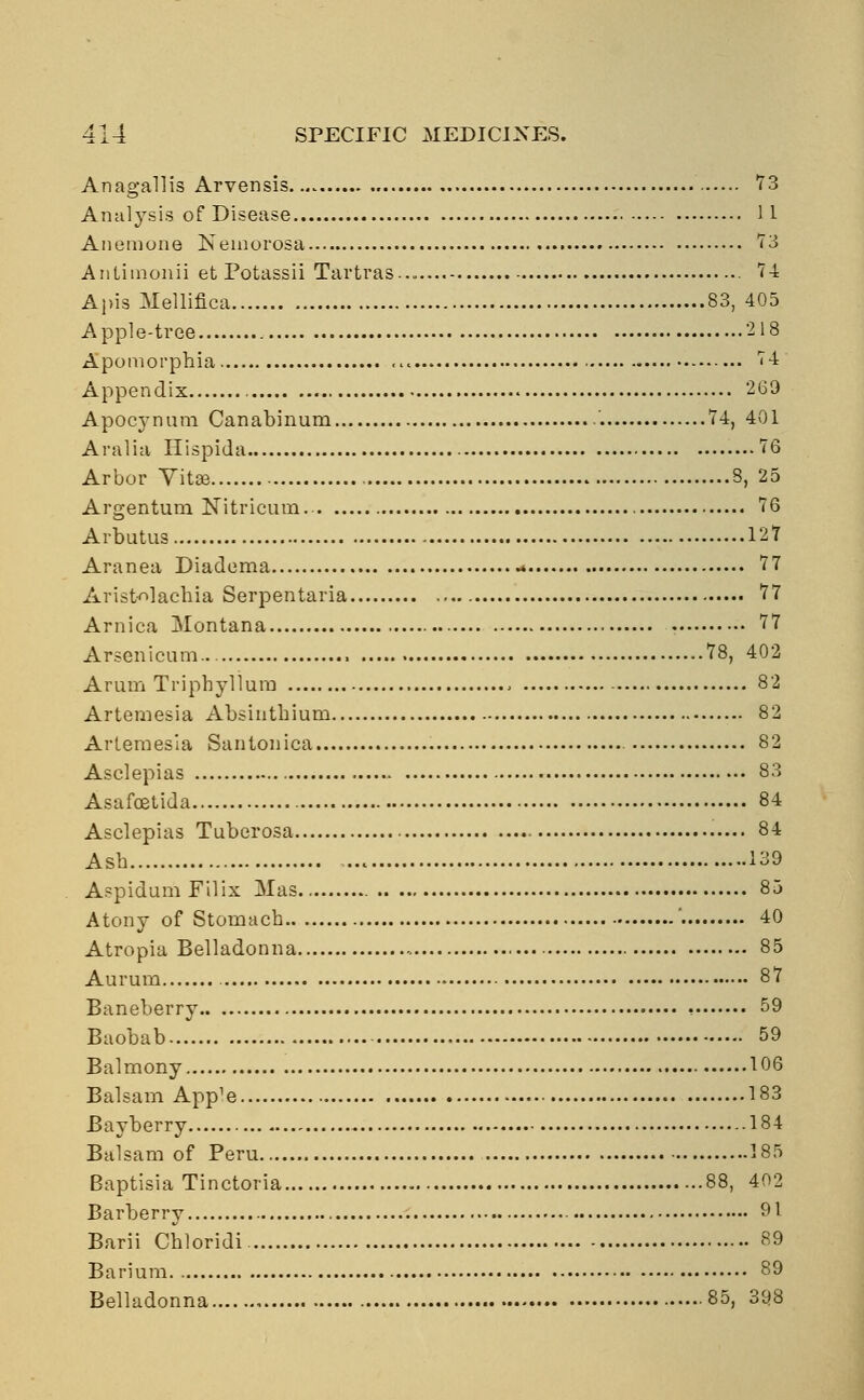 Anagallis Arvensis 73 Analysis of Disease 11 Anemone Nemorosa 73 Anlimonii et Potassii Tartras 74 Apis Mellifica 83, 405 Apple-tree 218 Apomorphia 74 Appendix < 269 Apocynum Canabinum 74, 401 Aralia Hispida 76 Arbor Vitse 8, 25 Argentum Nitricum.- 76 Arbutus 127 Aranea Diadema .* 77 Arisfcolachia Serpentaria 77 Arnica Montana 77 Arsenicum... 78, 402 Arum Triphyllum 82 Artemesia Absinthium 82 Artemesia Santonica 82 Asclepias 83 Asafoetida 84 Asclepias Tuberosa 84 Ash 139 AspidumFilix Mas 85 Atony of Stomach ' 40 Atropia Belladonna 85 Aurum 87 Baneberry 59 Baobab 59 Balmony 106 Balsam App^ 183 Bayberry 184 Balsam of Peru 185 Baptisia Tinctoria 88, 402 Barberry 91 Barii Chloridi 89 Barium 89 Belladonna 85, 398