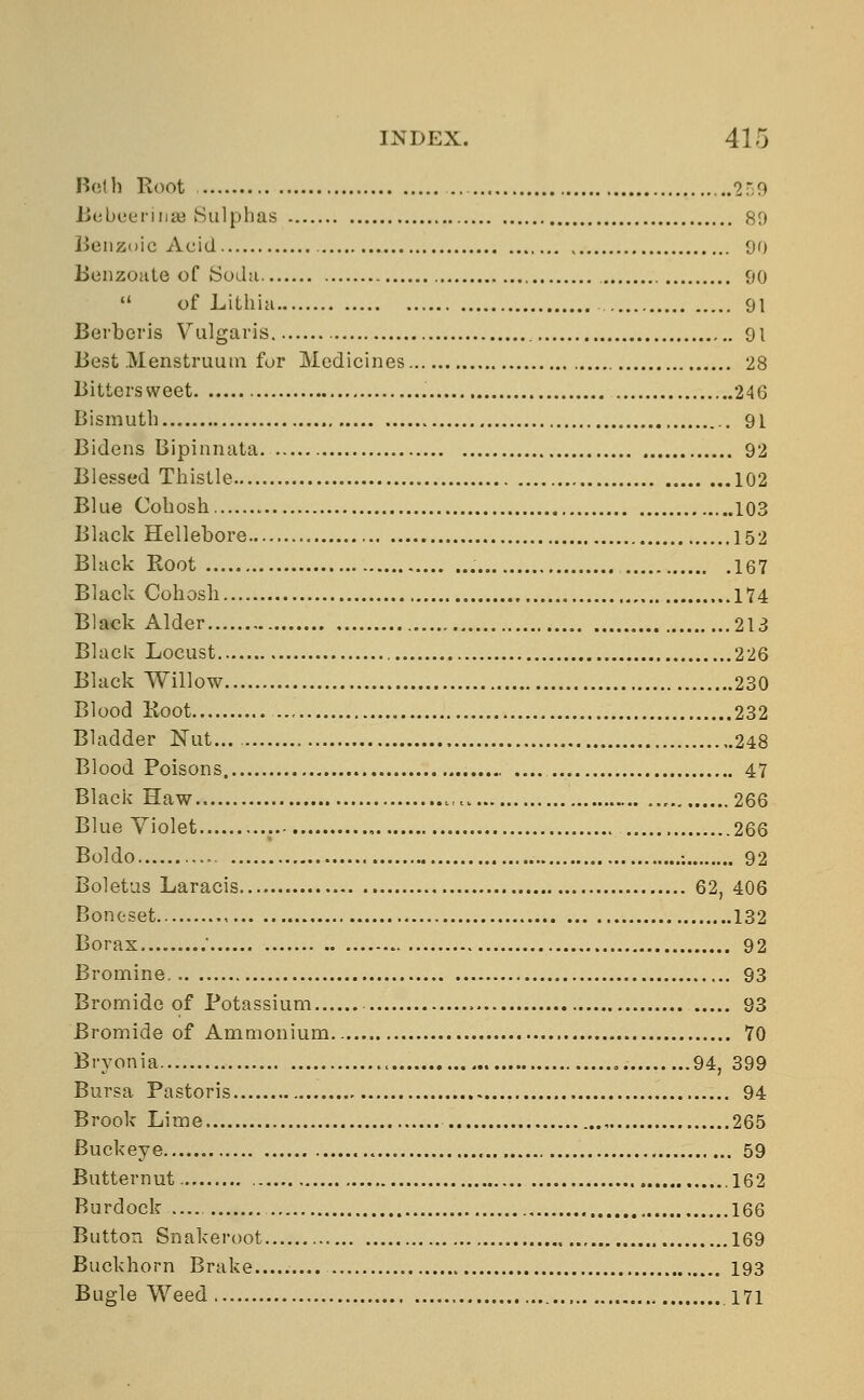 Both Root 259 BebeerinsB Sulphas 89 Benzoic Acid 00 Benzoate of {Soda 90 11 of Lithia 91 Berberis Vulgaris 91 Best Menstruum fur Medicines 28 Bittersweet 246 Bismuth 91 Bidens Bipinnata. 92 Blessed Thistle 102 Blue Cohosh 103 Black Hellebore 152 Black Root 167 Black Cohosh 174 Black Alder 213 Black Locust 226 Black Willow 230 Blood Root 232 Bladder Nut... , 248 Blood Poisons. .... 47 Black Haw.. „.. 266 Blue Violet .. , 266 Boldo ; 92 Boletus Laracis 62, 406 Boneset 132 Borax . 92 Bromine 93 Bromide of Potassium 93 Bromide of Ammonium 70 Bryonia „. 94, 399 Bursa. Pastoris 94 Brook Lime 265 Buckeye « 59 Butternut .162 Burdock 166 Button Snakeroot 169 Buckhorn Brake 193 Bugle Weed 171