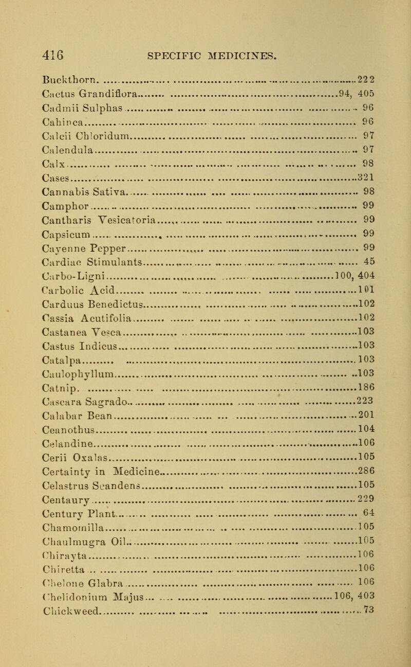 Buckthorn -22 2 Cactus Grandiflora 94, 405 Cadmii Sulphas 96 Cahinca - 96 Calcii Chloridum 97 Calendula 97 Calx 98 Cases 321 Cannabis Sativa 98 Camphor - 99 Cantharis Yesicatoria...... 99 Capsicum 99 Cayenne Pepper , 99 Cardiac Stimulants , - 45 Carbo-Ligni ]00, 404 Carbolic Acid 101 Carduus Benedictus 102 Cassia Acutifolia 102 Castanea Vesca , 103 Castus Indicus 103 Catalpa 103 Caulophyllum 103 Catnip 186 Oaseara Sagrado 223 Calabar Bean 201 Ceanothus 104 Celandine 106 Cerii Oxalas 105 Certainty in Medicine 286 Celastrus Seandens 105 Centaury 229 Century Plant... 64 Chamomilla 105 Chaulmugra Oil 105 Chirayta 106 Chiretta 106 Chelone Glabra 106 Chelidoninm Majus 106,403 Ciackweed 73