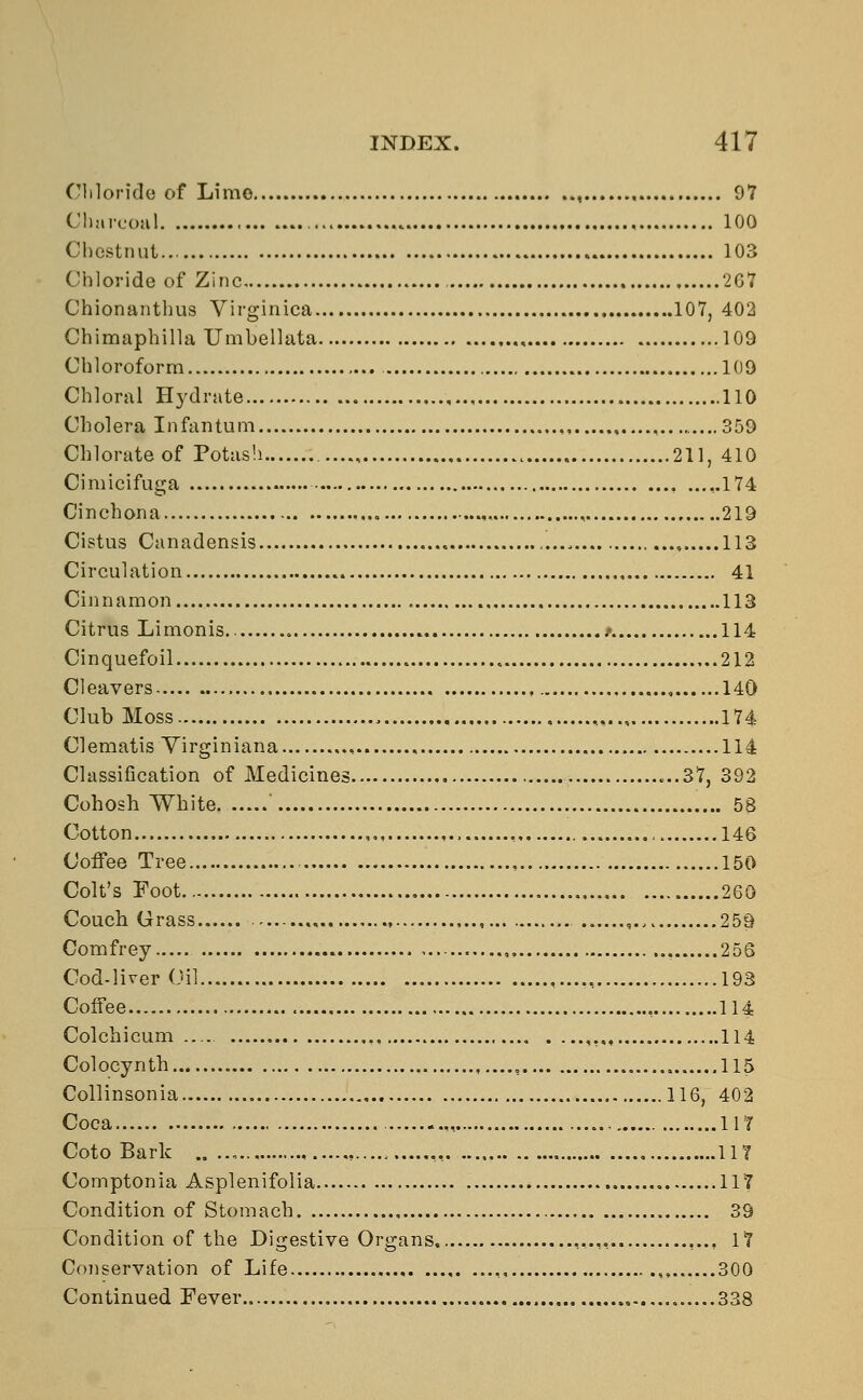 Chloride of Limo , 97 Charcoal 100 Chestnut... 103 Chloride of Zinc 207 Chionanthus Virginica 107, 402 Chimaphilla Umbellata ., 109 Chloroform 109 Chloral Hydrate 110 Cholera Infantum , 359 Chlorate of Potash 211, 410 Cimicifuga ,.174 Cinchona . , 219 Cistus Canadensis .... 113 Circulation 41 Cinnamon 113 Citrus Limonis .* 114 Cinquefoil 212 Cleavers , , 140 Club Moss „ 174 Clematis Yirginiana , 114 Classification of Medicines ...37, 392 Cohosh White ' 58 Cotton , 146 Coffee Tree 150 Colt's Foot 260 Couch Grass ,... , 259 Comfrey 256 Cod-liver Oil , 193 Coffee , 114 Colchicum — ,, ,,„, 114 Colocynth ,...., , 115 Collinsonia 116, 402 Coca 117 Coto Bark .. ..„ , 11? Comptonia Asplenifolia 117 Condition of Stomach 39 Condition of the Digestive Organs ,..,, 17 Conservation of Life ,, , 300 Continued Fever , 338