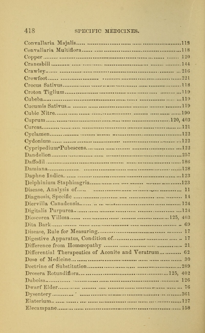 Convallaria Majalis 118 Convallaria Multiflora 118 Copper 120 Cranesbill 144 Crawley 21G Crowfoot 221 Crocus Sativus 118 Croton Tiglium 119 Cubeba..... 110 Cucumis Sativus 110 Cubic Nitre 190 Cuprum 120, 403 Curcas 121 Cyclamen 122 Cydonium 122 CypripediumrPubescens 122 Dandelion 257 Daffodil 18G Damiana 128 Daphne Indica.. 123 Delphinium Staphisagria 123 Disease, Analysis of „ 11 Diagnosis, Specific 14 Diervilla Canadensis * , 124 Digitalis Purpurea , 124 Dioscorea Yillosa 125, 403 Dita Bark 60 Disease, Rule for Measuring 17 Digestive Apparatus, Condition of 17 Difference from Homoeopathy 21 Differential Therapeutics of Aconite and Veratrum 62 Dose of Medicine., 30 Doctrine of Substitution 289 Drosera Kotundiflora.... 125, 402 Duboisa 126 Dwarf Elder 76 Dysentery * 361 Elaterium 127 Elecampane 158