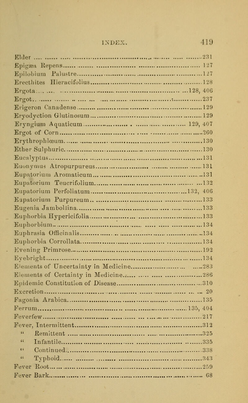 Elder 2:51 Epigaea Repens 127 Epilobium Pa lustre 127 Erecthites Hieracifolius 128 Ergota... 128, 40G Ergot : 237 Erigeron Canadense 129 Eryodyction Glutinosum 129 Eryngium Aquaticum 129,407 Ergot of Corn 260 Erythropbloeum 130 Ether Sulphuric 130 Eucalyptus 131 Euonymus Atropurpureus 131 Eupatorium Aromaticum 131 Eupatorium Teucrifolium 132 Eupatorium Perfoliatum 132, 406 Eupatorium Purpureum 133 Eugenia Jambollina 133 Euphorbia Hypericifolia 133 Euphorbium 134 Euphrasia Officinalis 134 Euphorbia Corrollata 134 Evening Primrose 192 Evebright , 134 Elements of Uncertainty in Medicine 283 Elements of Certainty in Medicine..- 286 Epidemic Constitution of Disease 310 Excretion 20 Fagonia Arabica 135 Ferrum 135, 404 Feverfew 217 Fever, Intermittent 312  .Remittent 325  Infantile 335  Continued 338  Typhoid 343 Fever Eoot 259 Fever Bark 68