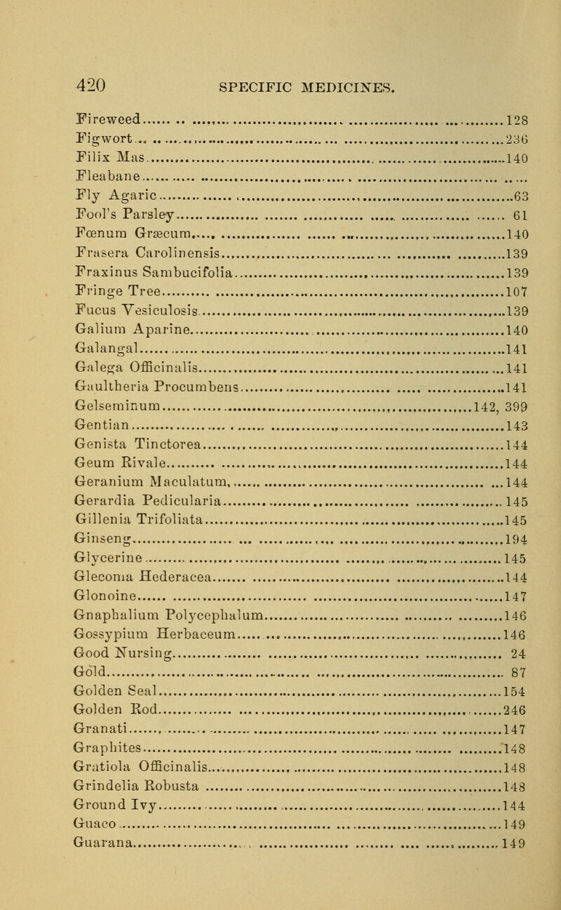 Fireweed . 128 Fig wort... 236 Filix Mas 140 Fleabane. Fly Agaric , 63 Fool's Parsley 61 Fcenum Grascum 140 Frasera Carol in ensis 139 Fraxinus Sambucifolia , 139 Fringe Tree 107 Fucus Vesiculosis. 139 Galium Aparine 140 Galangal 141 Galega Officinalis 141 Gaultheria Procumbens 141 Gelserainum ,.,.., 142, 399 Gentian 143 Genista Tinctorea 144 Geum Hi vale , , 144 Geranium Maculatum 144 Gerardia Pedicularia 145 Gillenia Trifoliata .145 Ginseng , ,.194 Glycerine 145 Glecoma Hederacea 144 Glonoine 147 Gnaphalium Polycepbalum 146 Gossypium Herbaceum 146 Good Nursing 24 Gold 87 Golden Seal , 154 Golden Rod 246 Granati 147 Grapbites 148 Gratiola Officinalis 148 Grindelia Robusta 148 Ground Ivy 144 Guaco 149 Guarana . 149