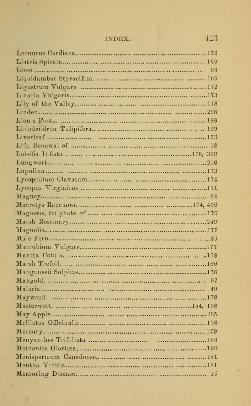 Loon urns Cardiaca 172 Lijttris Spicata 1G9 Lime 98 Liquidambar Styraciflua . 169 Liguatrum Vulgare 172 Linaria Vulgaris 173 Lily of the Valley 118 Linden 258 Lion s Foot 186 Liriodendron Tulipifera . 169 Liverleaf 153 Life, Renewal of 18 Lobelia InHata... 170, 399 Lungwort...., 216 Lupulina... 173 Lycopodium Clavatum 174 Lycopus Virginicus 171 Maguey , 64 Maerotys Racemosa >..... 174, 400 -Magnesia, Sulphate of 178 Marsh Rosemary..... .....249 Magnolia 177 Male Fern , , 85 Marrubium Vulgare 177 Maruta Cotula. 178 Marsh Trefoil. 180 Manganesii Sulphas 178 Mangold. 97 Malaria 49 Mayweed 178 Masterwort 154, 158 May Apple 205 Melilotus Officinalis 178 Mercury 179 Menyanthes Trifoliata 180 Methonica Gloriosa. 180 Menispermum Canadense 181 Mentha Viridis 181 Measuring Disease ,. 15