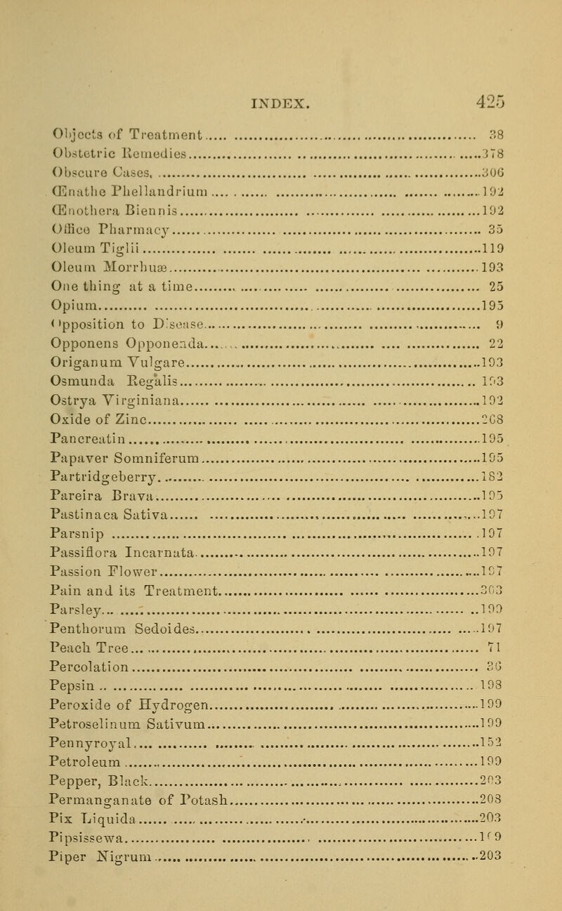 Objects of Treatment 38 Obstetric Remedies 378 Obscure Cases, 306 GGnathe Phellandrium 192 GEnothera Biennis 102 Office Pharmacy 35 Oleum Tiglii 119 Oleum Morrhuae 193 One thing at a time 25 Opium ,.. 195 < 'pposition to Disease 9 Opponens Opponenda...., 22 Origanum Vulgare 193 Osmunda Regalis 193 Ostrya Virginiana 192 Oxide of Zinc 2C8 Pancreatin 195 Papaver Somniferum 195 Partridgeberry 182 Pareira Brava 195 Pastinaca Sativa ,...197 Parsnip 197 Passiflora Incarnata 197 Passion Flower 197 Pain and its Treatment 303 Parsley... 190 Penthorum Sedoides 107 Peach Tree 71 Percolation 3G Pepsin 193 Peroxide of Hydrogen 199 Petroselinum Sativum 100 Pennyroyal 152 Petroleum 109 Pepper, Black 203 Permanganate of Potash 203 Pix Liquida • 203 Pipsissewa * lr 0 Piper Nigrum 203