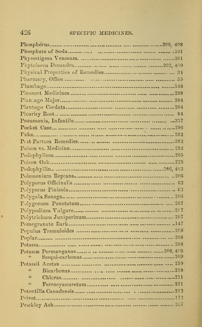 Phosphorus , 200, 408 Phosphate of Soda 201 Physostigma Venosum 201 Phytolacca Deeandra 202, 400 Physical Properties of Remedies 34 Pharmacy, Office 35 Plumbago 148 Pleasant Medicines „ 298 PlanLago Major 204 Plantago Cordata 204 Pleurisy Root 84 Pneumonia, Infantile 357 Tocket Case 296 Poke 202 P« st Partum Remedies 382 poison vs. Medicine 292 Podophyllum 205 Poison Oak 225 Podophyllin 206, 403 Pulemonium Repians 206 Polyporus Officinalis C2 Polyporus Pinicoia C2 Polygala Senega 206 Polygonum Punctatum 207 Polypodium Yulgare 2f 7 Polytrichum Junipcrinum 207 Pomegranate Bark ..147 Populus Tremuloides 208 Toplar 208 Potassa - 203 Potassse Permanganas 208, 4( 6  Sesqui-carbonas 209 Potassii Acetas 210  Bicarbonas 210  Chlcras 211  Ferrocyanuretum 211 Potentilla Canadensis 212 Privet 172 Pnckley Ash 267