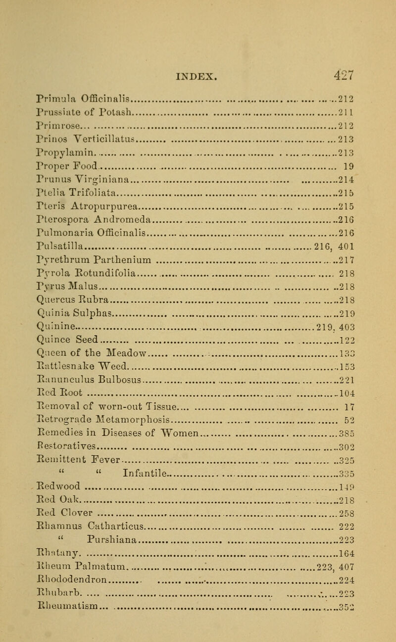 Primula Officinalis , 212 Prussiate of Potash 211 Primrose 212 Prinos Verticillatus 213 Propylamin. 213 Proper Food. 19 Prunus Virginian a 214 Ptelia Trifoliata 215 Pteris Atropurpurea 215 Pterospora Andromeda 216 Pulmonaria Officinalis 216 Pulsatilla 216, 401 Pvrethrum Parthenium ...217 Pvrola Rotundifolia 218 FyrusMalus 218 Quercus Rubra , 218 Quinia Sulphas 219 Quinine 219, 403 Quince Seed 122 Queen of the Meadow , 133 Rattlesnake Weed 153 Ranunculus Bulbosus , 221 Red Eoot 104 Removal of worn-out Tissue 17 Retrograde Metamorphosis 52 Remedies in Diseases of Women... 385 Restoratives 302 Remittent Fever 325   Infantile 335 Redwood 14 9 Red Oak .218 Red Clover 258 Rhamnus Catharticus 222  Purshiana 223 Rhatany 164 Rheum Palmatum 223, 407 Rhododendron • 224 Rhubarb ...„• 223 Rheumatism ,....352