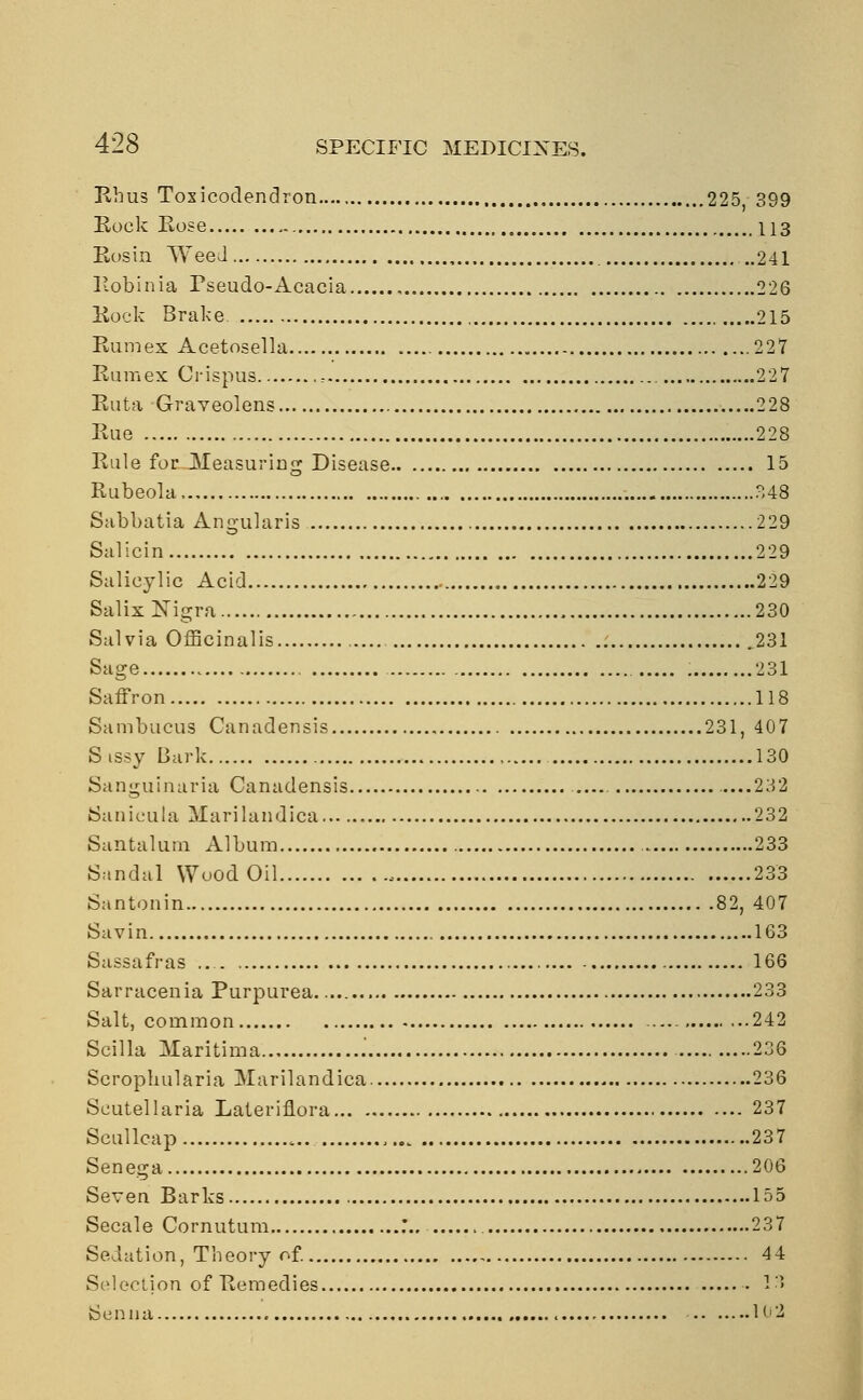 Rhus Toxicodendron 225 399 Eock Rose 113 Rosin Weed 241 Robinia Pseudo-Acacia , 226 Rock Brake 215 Rum ex Acetosella 227 Rum ex Crispus : 227 Ruta Graveolens 228 Rue 228 Rule for Measuring Disease 15 Rubeola,., 48 Sabbatia Angularis 229 Salicin 229 Salicylic Acid 229 Salix Nigra 230 Salvia Officinalis .231 Sage 231 Saffron 118 Sambucus Canadensis 231, 407 Sissy Bark 130 Sanguinaria Canadensis —232 Sanicula ilarilandica 232 Santalum Album ... 233 Sandal Wood Oil , 233 Santonin 82, 407 Savin ....163 Sassafras 166 Sarracenia Purpurea 233 Salt, common 242 Scilla Maritima .' 236 Scrophularia uNIarilandica 236 Scutellaria Lateriflora 237 Scullcap ,.. 237 Senega 206 Seven Barks 155 Secale Cornutum .'.. 237 Sedation, Theory of. 44 Selection of Remedies 13 Senna 102