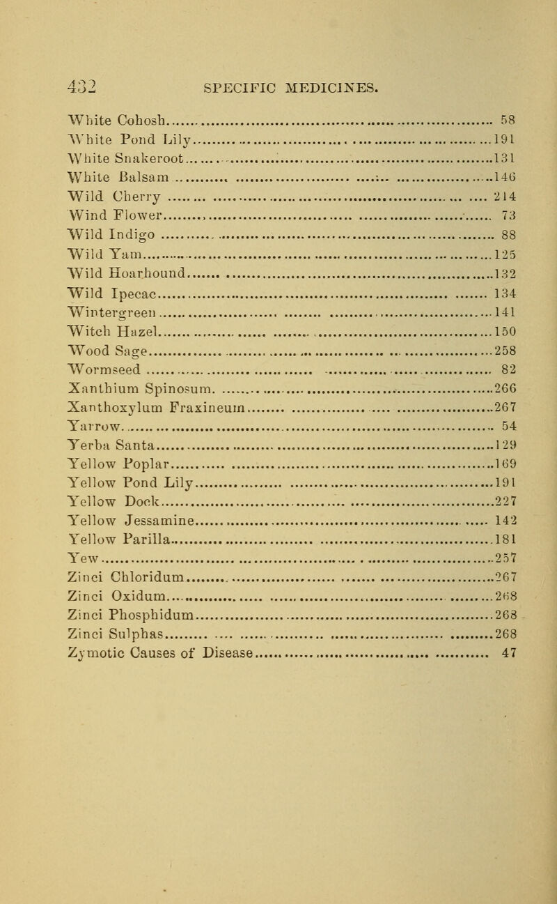 White Cohosh 58 White Pond Lily 191 White Snakeroot 131 White Balsam : 146 Wild Cherry 214 Wind Flower , ■ 73 Wild Indigo 88 Wild Yam 125 Wild Hoarhound 132 Wild Ipecac 134 Wintergreen 141 Witch Hazel 150 Wood Sage 258 Worm seed 82 Xantbium Spinosum 266 Xanthoxylum Fraxineum 267 Yarrow. 54 Yerba Santa 129 Yellow Poplar 169 Yellow Pond Lily 191 Yellow Dock 227 Yellow Jessamine 142 Yellow Parilla 181 Yew 257 Zinci Chloridum 267 Zinci Oxidum 2H8 Zinci Phosphidum 268 Zinci Sulphas 268 Zj motic Causes of Disease 47