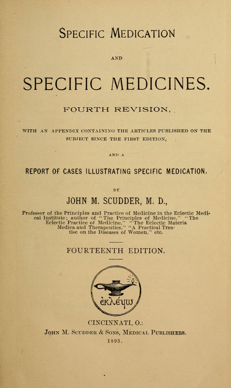 Specific Medication AND SPECIFIC MEDICINES. KOURXH RE^VISION, . WITH AN APPENDIX CONTAINING THE ARTICLES PUBLISHED ON THE SUBJECT SINCE THE FIRST EDITION, REPORT OF CASES ILLUSTRATING SPECIFIC MEDICATION, JOHN M. SCUDDER, M. D., Professor of the Principles and Practice of Medicine in the Eclectic Medi- cal Institute ; author of The Principles of Medicine, The Eclectic Practice of Medicine, The Eclectic Materia Medicaand Therapeutics, A Practical Trea-' tise on the Diseases of Women, etc. FOURTEENTH EDITION. CINCINNATI, O.: John M. Scudder & Sons, Medical Publishers. 1893.