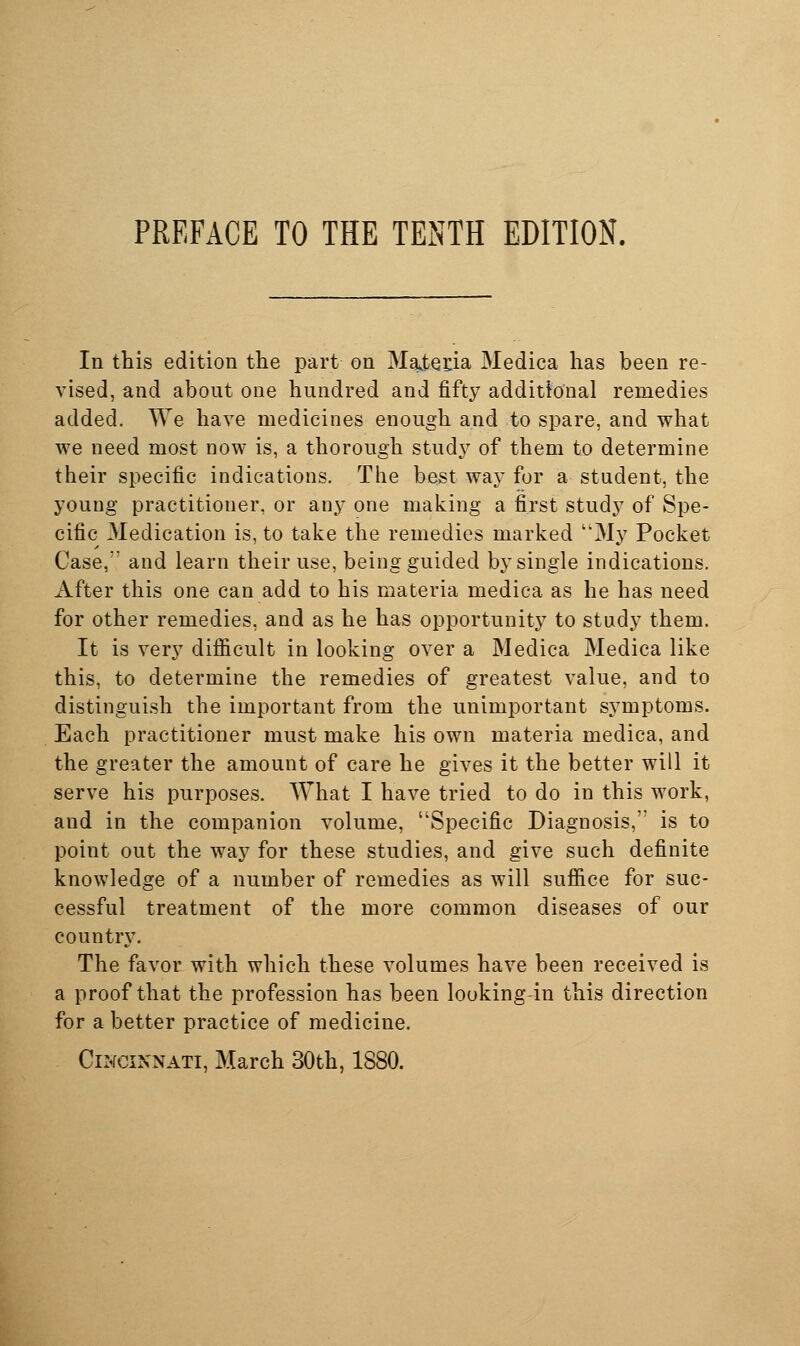 PREFACE TO THE TENTH EDITION. In this edition the part on MsLtenia Medica has been re- vised, and about one hundred and fifty additional remedies added. We have medicines enough and to spare, and what we need most now is, a thorough study of them to determine their specific indications. The best way for a student, the young practitioner, or any one making a first study of Spe- cific Medication is, to take the remedies marked My Pocket Case, and learn their use, being guided by single indications. After this one can add to his materia medica as he has need for other remedies, and as he has opportunity to study them. It is very difiicult in looking over a Medica Medica like this, to determine the remedies of greatest value, and to distinguish the important from the unimportant symptoms. Each practitioner must make his own materia medica, and the greater the amount of care he gives it the better will it serve his purposes. What I have tried to do in this work, and in the companion volume, Specific Diagnosis, is to point out the way for these studies, and give such definite knowledge of a number of remedies as will sufiice for suc- cessful treatment of the more common diseases of our country. The favor with which these volumes have been received is a proof that the profession has been looking-in this direction for a better practice of medicine. Cincinnati, March 30th, 1880.