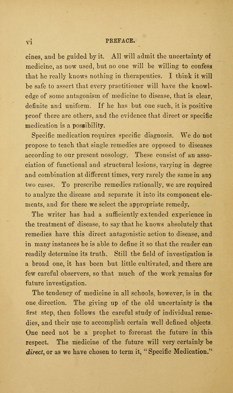 y[ PREFACE. cines, and be guided by it. All will admit the uncertainty of medicine, as now used, but no one will be willing to confess that he really knows nothing in therapeutics. I think it will be safe to assert that every practitioner will have the knowl- edge of some antagonism of medicine to disease, that is clear, definite and uniform. If he has but one such, it is positive proof there are others, and the evidence that direct or specific medication is a possibility. Specific medication requires specific diagnosis. We do not propose to teach that single remedies are opposed to diseases according to our present nosology. These consist of an asso- ciation of functional and structural lesions, varying in degree and combination at difi'erent times, very rarely the same in any two cases. To prescribe remedies rationally, we are required to analyze the disease and separate it into its component ele- ments, and for these we select the appropriate remedy. The writer has had a sufficiently extended experience in the treatment of disease, to say that he knows absolutely that remedies have this direct antagonistic action to disease, and in many instances he is able to define it so that the reader can readily determine its truth. Still the field of investigation is a broad one, it has been but little cultivated, and there are few careful observers, so that much of the work remains for future investigation. The tendency of medicine in all schools, however, is in the one.direction. The giving up of the old uncertainty is the first step, then follows the careful study of individual reme- dies, and their use to accomplish certain well defined objects. One need not be a prophet to forecast the future in this respect. The medicine of the future will very certainly be direct^ or as we have chosen to term it,  Specific Medication.