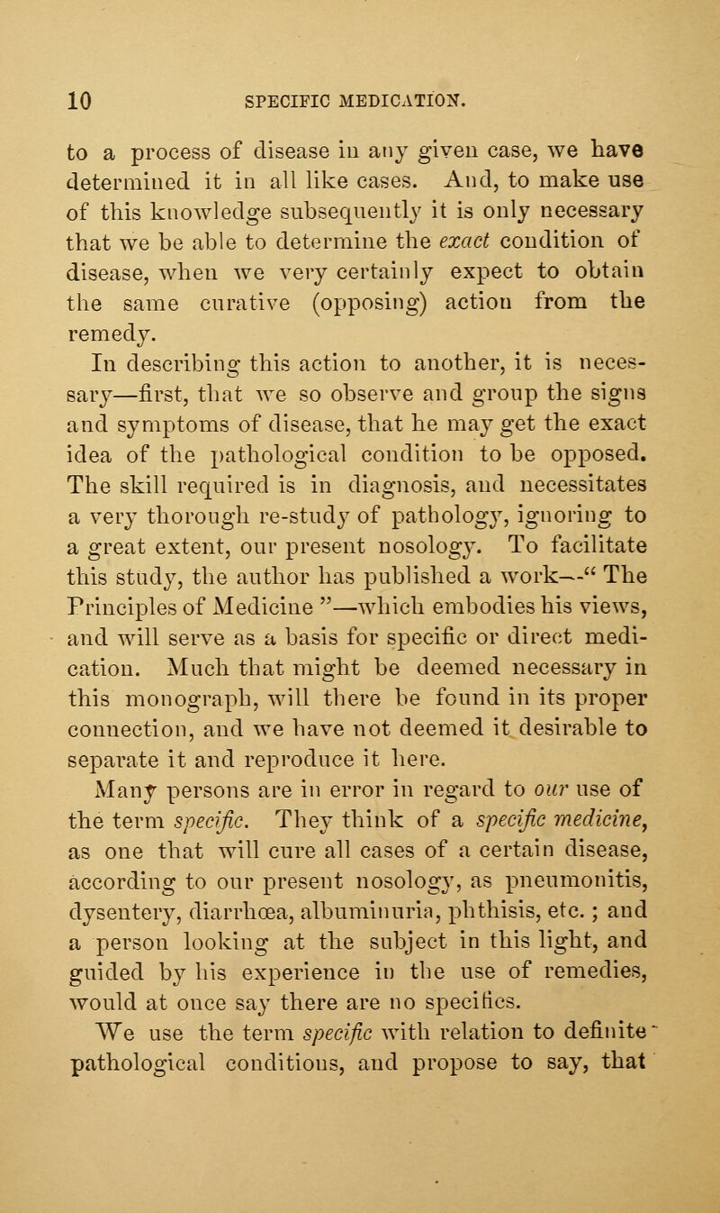 to a process of disease iu any given case, we have determined it in all like cases. And, to make use of this knowledge subseqnently it is only necessary that we be able to determine the exact condition of disease, when we very certainly expect to obtain the same curative (opposing) action from the remedy. In describing this action to another, it is neces- sary—first, that we so observe and group the signs and symptoms of disease, that he may get the exact idea of the pathological condition to be opposed. The skill required is in diagnosis, and necessitates a very thorough re-studj^ of pathology, ignoring to a great extent, our present nosolog3\ To facilitate this study, the author has published a w^ork— The Principles of Medicine —which embodies his views, and will serve as a basis for specific or direct medi- cation. Much that might be deemed necessary in this monograph, will there be found in its proper connection, and we have not deemed it desirable to separate it and reproduce it here. Many persons are in error in regard to our use of the term specific. They think of a specific medicine^ as one that will cure all cases of a certain disease, according to our present nosology, as pneumonitis, dysentery, diarrhoea, albuminuria, phthisis, etc.; and a person looking at the subject in this light, and guided by his experience in the use of remedies, would at once say there are no specitics. We use the term specific with relation to definite pathological conditions, and propose to say, that