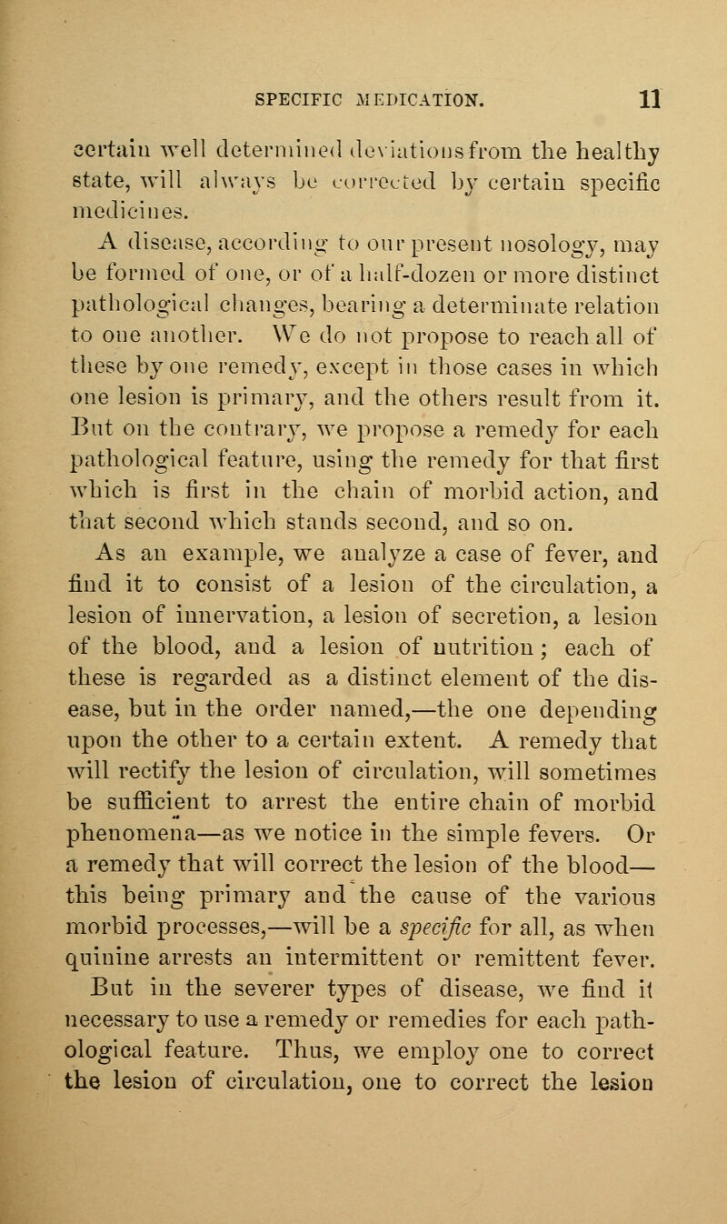 certain well determined dexiatiousfrom the healthy state, will always be cuiM-eeted by certain specific medicines. A disease, according to our present nosology, may be formed of one, or of a half-dozen or more distinct pathological changes, bearing a determinate relation to one another. We do not propose to reach all of these by one remedy, except in those cases in which one lesion is primary, and the others result from it. But on the conti-ary, we propose a remedy for each pathological feature, using the remedy for that first which is first in the chain of morbid action, and that second which stands second, and so on. As an example, we analyze a case of fever, and find it to consist of a lesion of the circulation, a lesion of innervation, a lesion of secretion, a lesion of the blood, and a lesion of nutrition ; each of these is regarded as a distinct element of the dis- ease, but in the order named,—the one depending upon the other to a certain extent. A remedy that will rectify the lesion of circulation, will sometimes be sufficient to arrest the entire chain of morbid phenomena—as we notice in the simple fevers. Or a remedy that will correct the lesion of the blood— this being primary and the cause of the various morbid processes,—will be a specific for all, as when quinine arrests an intermittent or remittent fever. But in the severer types of disease, we find it necessary to use a remedy or remedies for each path- ological feature. Thus, we employ one to correct the lesion of circulation, one to correct the lesion