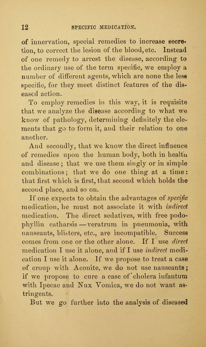 of innervation, special remedies to increase secre- tion, to correct the lesion of the blood, etc. Instead of one remedy to arrest the disease, according to the ordinary use of the term specific, we employ a number of difi:erent agents, Avhich are none the less specific, for they meet distinct features of the dis- eased action. To employ remedies in this way, it is requisite that we analyze the disease according to what we know of pathology, determining definitely the ele- ments that go to form it, and their relation to one another. And secondly, that we know the direct influence of remedies upon the human body, both in health and disease; that we use them singly or in simple combinations; that we do one thing at a time: that first which is first, that second which holds the second place, and so on. If one expects to obtain the advantages of specific medication, he must not associate it with indirect medication. The direct sedatives, with free podo- phyllin catharsis—veratrum in pneumonia, with nauseants, blisters, etc., are incompatible. Success comes from one or the other alone. If I use direct medication I use it alone, and if I use indirect medi- cation I use it alone. If we propose to treat a case of croup with Aconite, we do not use nauseants; if we propose to cure a case of'cholera infantum with Ipecac and Kux Vomica, we do not want as- tringents. But we go further into the analysis of diseasecj