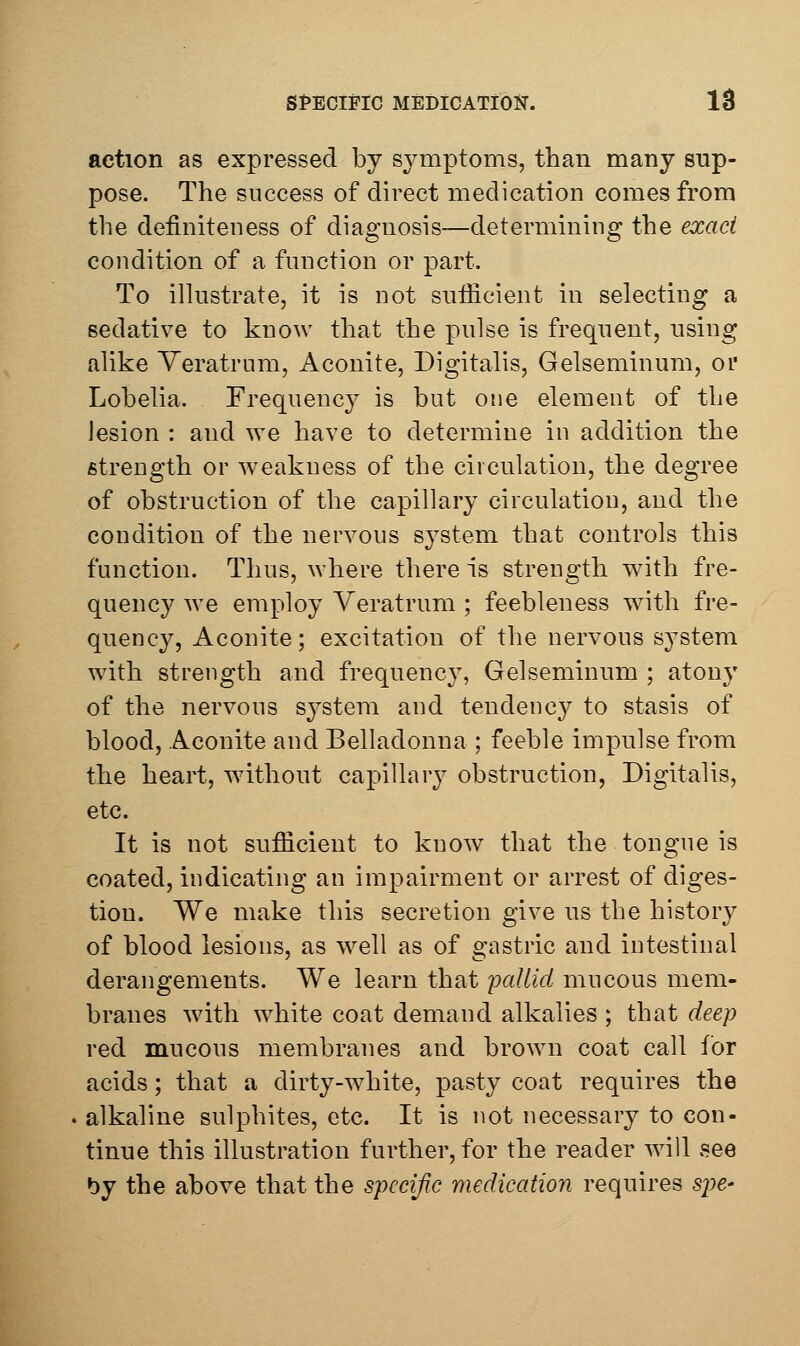 SPECIFIC MEDiCATiOlSr. IS action as expressed by sjmiptoms, than many sup- pose. The success of direct medication comes from the definiteness of diagnosis—determining the exact condition of a function or part. To ilkistrate, it is not sufficient in selecting a sedative to know that the pulse is frequent, using alike Yeratrum, Aconite, Digitalis, Gelseminura, or Lobelia. Frequency is but one element of the lesion : and we have to determine in addition the strength or w^eakness of the circulation, the degree of obstruction of the capillary circulation, and the condition of the nervous system that controls this function. Thus, where there is strength with fre- quency we employ Veratrum ; feebleness with fre- quency. Aconite; excitation of the nervous system with strength and frequency, Gelseminum ; atony of the nervous system and tendenc}^ to stasis of blood, Aconite and Belladonna ; feeble impulse from the heart, without capillary obstruction, Digitalis, etc. It is not sufficient to know that the tongue is coated, indicating an impairment or arrest of diges- tion. We make this secretion give us the history of blood lesions, as w^ell as of gastric and intestinal derangements. We learn that iKillid mucous mem- branes with white coat demand alkalies ; that deep red mucous membranes and brown coat call for acids; that a dirty-white, pasty coat requires the alkaline sulphites, etc. It is not necessary to con- tinue this illustration further, for the reader will vSee by the above that the specific medication requires s^^e-