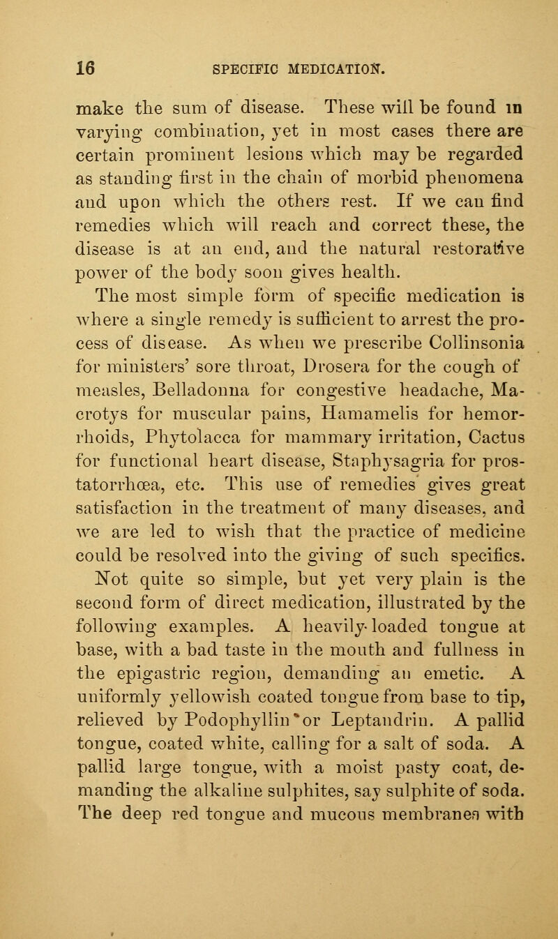 make the sura of disease. These will be found m varying combination, yet in most cases there are certain prominent lesions which may be regarded as standing first in the chain of morbid phenomena and upon which the others rest. If we can find remedies which will reach and correct these, the disease is at an end, and the natural restorative power of the body soon gives health. The most simple form of specific medication is where a single remedy is suflicient to arrest the pro- cess of disease. As when we prescribe CoUinsonia for ministers' sore throat, Drosera for the cough of measles, Belladonna for congestive headache, Ma- crotys for muscular pains, Hamamelis for hemor- rhoids, Phytolacca for mammary irritation. Cactus for functional heart disease, Staphysagria for pros- tatorrhcea, etc. This use of remedies gives great satisfaction in the treatment of many diseases, and we are led to wish that the practice of medicine could be resolved into the giving of such specifics. Not quite so simple, but yet very plain is the second form of direct medication, illustrated by the following examples. A heavily loaded tongue at base, with a bad taste in the mouth and fullness in the epigastric region, demanding an emetic. A uniformly yellowish coated tongue from base to tip, relieved by Podophyllin*or Leptandrin. A pallid tongue, coated white, calling for a salt of soda. A pallid large tongue, with a moist pasty coat, de- manding the alkaline sulphites, saj sulphite of soda. The deep red tongue and mucous membranen with