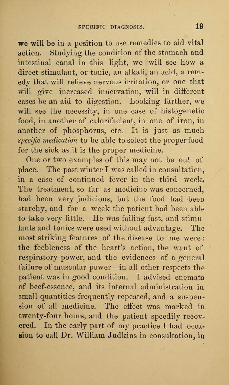 we will be in a position to use remedies to aid vital action. Studying the condition of the stomach and intestinal canal in this light, we will see how a direct stimulant, or tonic, an alkali, an acid, a rem- edy that will relieve nervous irritation, or one that will give increased innervation, will in diiierent cases be an aid to digestion. Looking farther, we will see the necessity, in one case of histogenetic food, in another of calorifacient, in one of iron, in another of phosphorus, etc. It is just as much specific medication to be able to select the proper food for the sick as it is the proper medicine. One or two examples of this may not be oul of place. The past winter I was called in consultati(^n, in a case of continued fever in the third week. The treatment, so far as medicine was concerned, had been very judicious, but the food had been starchy, and for a week the patient had been able to take very little. He Avas failing fast, and stimu lants and tonics were used without advantage. The most striking features of the disease to me were : the feebleness of the heart's action, the want of respiratory power, and the evidences of a general failure of muscular power—in all other respects the patient was in good condition. I advised enemata of beef-essence, and its internal administration in small quantities frequently repeated, and a suspen- sion of all medicine. The effect was marked in twenty-four hours, and the patient speedily recov- ered. In the early part of my practice I had occa- Bion to call Dr. William Judkins in consultation, io