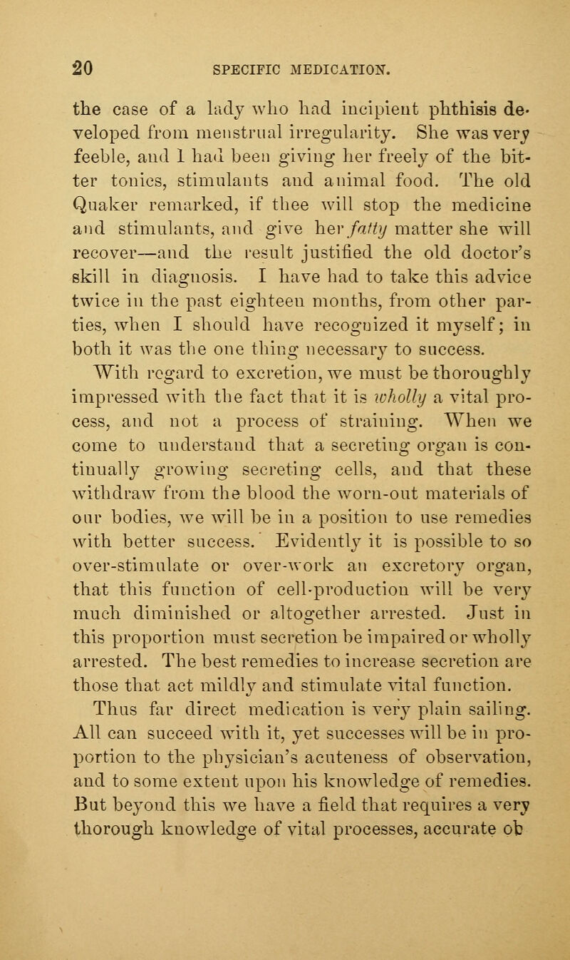 the case of a liidj who had incipieut phthisis de- veloped from menstrual irregularity. She was very feeble, and 1 had been giving her freely of the bit- ter tonics, stimulants and animal food. The old Quaker remarked, if thee will stop the medicine and stimulants, and give h^v fatty matter she will recover—and the result justified the old doctor's skill in diagnosis. I have had to take this advice twice in the past eighteen months, from other par- ties, when I should have recognized it myself; in both it was the one thing necessary to success. With regard to excretion, we must be thoroughly impressed w^ith the fact that it is wholly a vital pro- cess, and not a process of straining. When we come to understand that a secreting organ is con- tinually growing secreting cells, and that these withdraw from the blood the worn-out materials of our bodies, we will be in a position to use remedies with better success. Evidently' it is possible to so over-stimulate or over-work an excretory organ, that this function of cell-production will be very much diminished or altogether arrested. Just in this proportion must secretion be impaired or wholly arrested. The best remedies to increase secretion are those that act mildly and stimulate vital function. Thus far direct medication is very plain saihng. All can succeed with it, yet successes will be in pro- portion to the physician's acuteness of observation, and to some extent upon his knowledge of remedies. But beyond this we have a field that requires a very thorough knowledge of vital processes, accurate ot