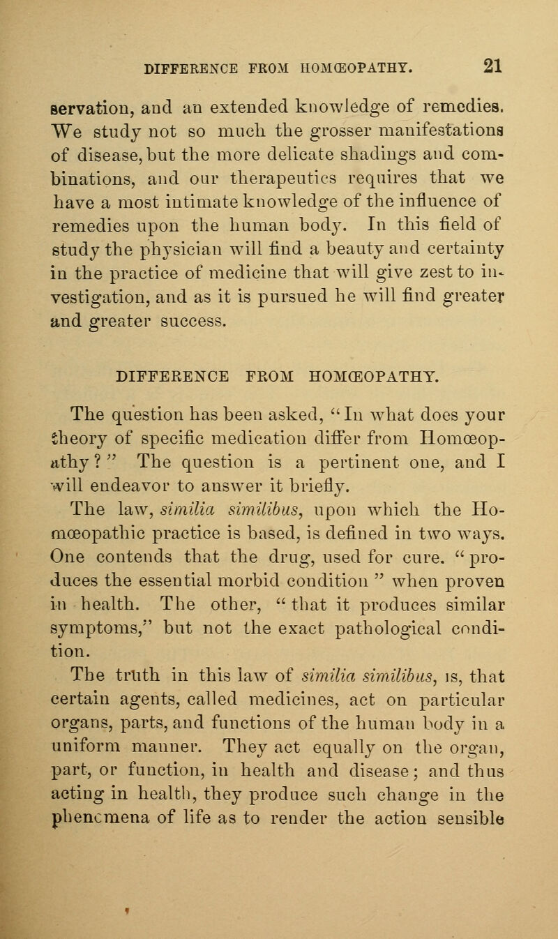 Bervation, and an extended knowledge of remedies. We study not so much the grosser manifestationa of disease, but the more dehcate shadings and com- binations, and our therapeutics requires that we have a most intimate knowledge of the influence of remedies upon the human bod3^ In this field of study the physician will find a beauty and certainty in the practice of medicine that will give zest to in- vestigation, and as it is pursued he will find greater and greater success. DIEFERENCE FROM HOMCEOPATHY. The question has been asked, In what does your theory of specific medication difl*er from IlomoDop- athy ? '' The question is a pertinent one, and I will endeavor to answer it briefly. The law, similia similibus, upon which the Ho- moeopathic practice is based, is defined in two ways. One contends that the drug, used for cure.  pro- duces the essential morbid condition  when proven in bealth. The other, that it produces similar symptoms,*' but not the exact pathological condi- tion. The trlith in this law of similia similibus, is, that certain agents, called medicines, act on particular organs, parts, and functions of the human body hi a uniform manner. They act equally on the organ, part, or function, in health and disease; and thus acting in health, they produce such change in the phenomena of life as to render the action sensible