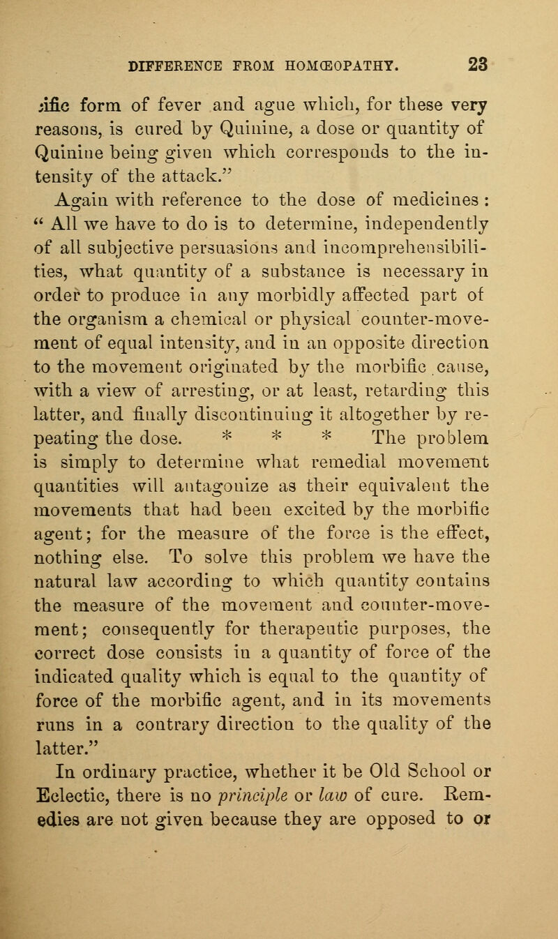 ;ific form of fever aud ague wliicli, for these very reasons, is cured by Quinine, a dose or quantity of Quinine being given which corresponds to the in- tensity of the attack. Again with reference to the dose of medicines :  All we have to do is to determine, independently of all subjective persuasions and incomprehensibili- ties, what quantity of a substance is necessary in order to produce in any morbidly affected part of the organism a chemical or physical counter-move- ment of equal intensity, and in an opposite direction to the movement originated by the morbific cause, with a view of arresting, or at least, retarding this latter, and finally discontinuing it altogether by re- peating the dose. ^ ^ ^ '£\^Q problem is simply to determine what remedial movement quantities will antagonize as their equivalent the movements that had been excited by the morbific agent; for the measure of the force is the effect, nothing else. To solve this problem we have the natural law according to which quantity contains the measure of the movement and counter-move- ment; consequently for therapeutic purposes, the correct dose consists in a quantity of force of the indicated quality which is equal to the quantity of force of the morbific agent, and in its movements runs in a contrary direction to the quality of the latter. In ordinary practice, whether it be Old School or Eclectic, tbere is no principle or law of cure. Rem- edies are not given because they are opposed to or