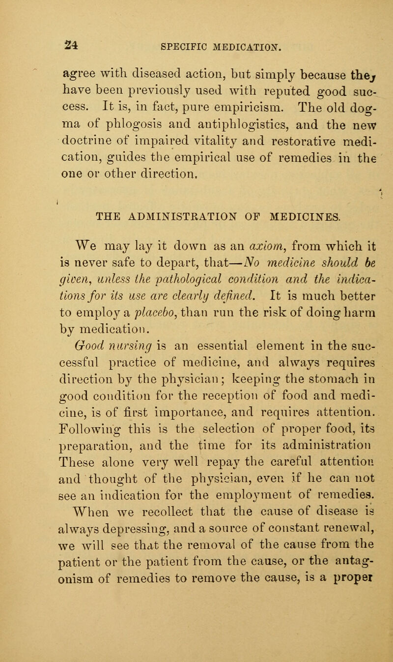 agree with diseased action, but simply because thej have been previously used with reputed good suc- cess. It is, in fact, pure empiricism. The old dog- ma of phlogosis and antiphlogistics, and the new doctrine of impaired vitality and restorative medi- cation, guides the empirical use of remedies in the one or other direction. THE ADMINISTRATION OF MEDICINES. We may lay it down as an axiom, from which it is never safe to depart, that—No medicine should be given, unless the pathological condition and the indica- tions/or its use are clearly defined. It is much better to employ a placebo, than run the risk of doing harm by medication. Good nursing is an essential element in the suc- cessful practice of medicine, and always requires direction by the physician; keeping the stomach in good condition for the reception of food and medi- cine, is of first importance, and requires attention. Following this is the selection of proper food, its preparation, and the time for its administration These alone very well repay the careful attention and thought of the physician, even if he can not see an indication for the employment of remedies. When we recollect that the cause of disease is always depressing, and a source of constant renewal, we will see that the removal of the cause from the patient or the patient from the cause, or the antag- onism of remedies to remove the cause, is a proper