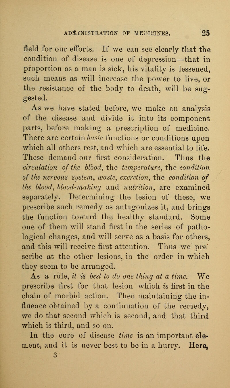 field for our efforts. If we can see clearJy tliat the condition of disease is one of depression—that in proportion as a man is sick, his vitality is lessened, such means as will increase the power to live, or the resistance of the body to death, will be sug- gested. As we have stated before, we make an analysis of the disease and divide it into its component parts, before making a prescription of medicine. There are oertarn basic functions or conditions upon which all others rest, and which are essential to life. These demand our first consideration. Thus the circulation of the blood, the temperature, the condition of the nervous system, loaste, excretion, the condition of the blood, blood-making and nutrition, are examined separately. Determining the lesion of these, we prescribe such remedy as antagonizes it, and brings the function toward the healthy standard. Some one of them will stand first in the series of patho- logical changes, and will serve as a basis for others, and this will receive first attention. Thus we pre' scribe at the other lesions, in the order in which they seem to be arranged. As a rule, it is best to do one thing at a time. We prescribe first for that lesion which is first in the cbain of morbid action. Then maintaining the in- fluence obtained by a continuation of the remedy, we do that second which is second, and that third which is third, and so on. In the cure of disease time is an important ele- n.ent, and it is never best to be in a hurry. Here, 3