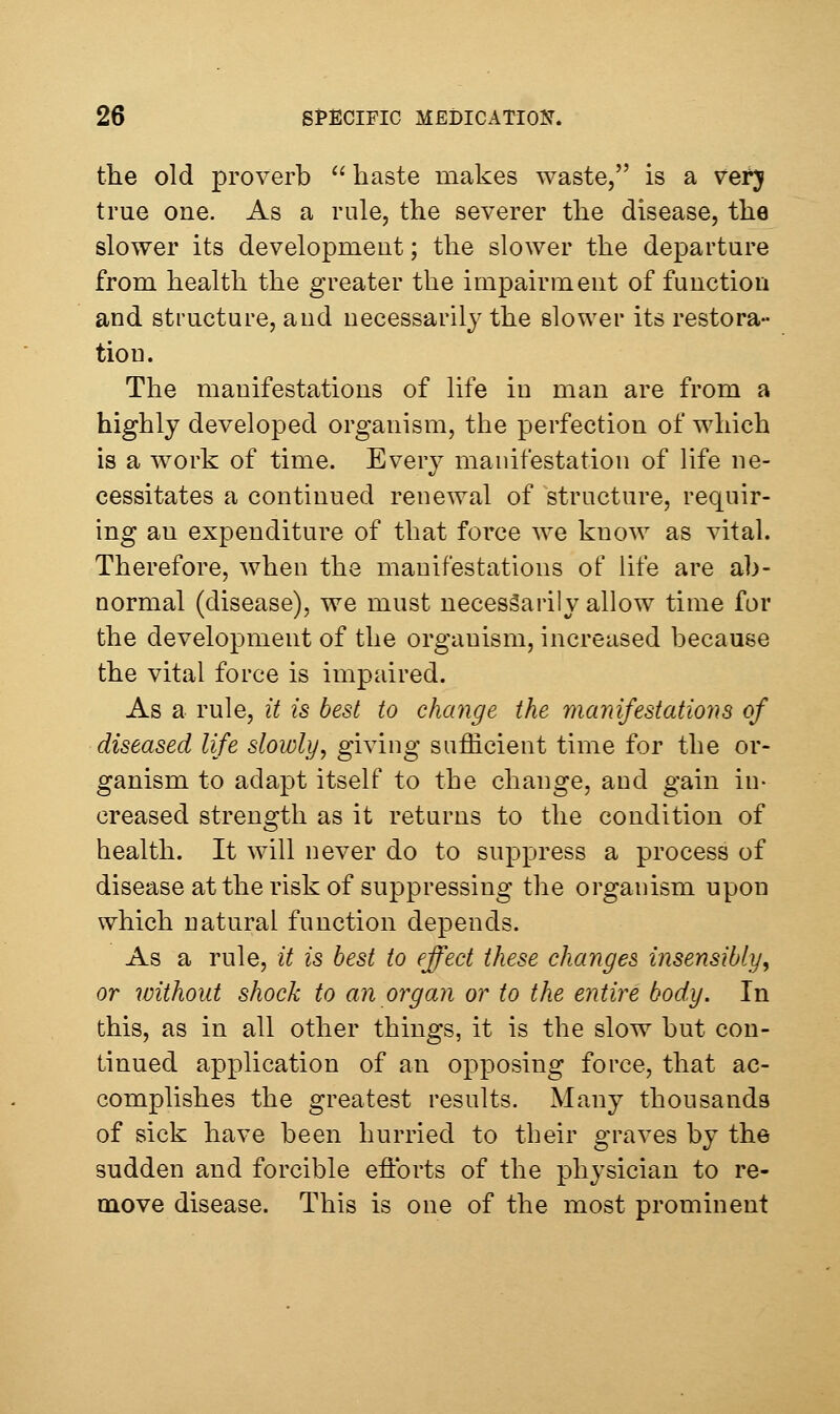 the old proverb ''haste makes waste, is a vetj true one. As a rule, the severer the disease, the slower its development; the slower the departure from health the greater the impairment of function and structure, and necessarily the slower its restora- tion. The manifestations of life in man are from a highly developed organism, the perfection of which is a work of time. Every manifestation of life ne- cessitates a continued renewal of structure, requir- ing an expenditure of that force we know as vital. Therefore, when the manifestations of life are ab- normal (disease), we must necessarily allow time for the development of the organism, increased because the vital force is impaired. As a rule, it is best to change the manifestations of diseased life slowly^ gi^i'ig sufficient time for the or- ganism to adapt itself to the change, and gain in- creased strength as it returns to the condition of health. It will never do to suppress a process of disease at the risk of suppressing the organism upon which natural function depends. As a rule, it is best to effect these changes insensibly, or without shock to an organ or to the entire body. In this, as in all other things, it is the slow but con- tinued application of an opposing force, that ac- complishes the greatest results. Many thousands of sick have been hurried to their graves by the sudden and forcible efforts of the physician to re- move disease. This is one of the most prominent