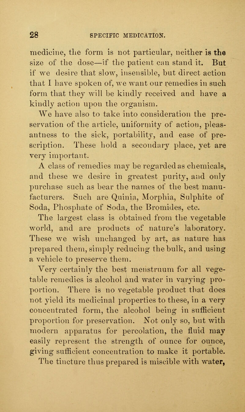 medicine, the form is not particular, neither is the size of the dose—if the patient can stand it. But if we desire that slow, insensible, but direct action that I have spoken of, we want our remedies in such form that they will be kindly received and have a kindly action upon the organism. We have also to take into consideration the pre- servation of the article, uniformity of action, pleas- antness to the sick, portability, and ease of pre- scription. These hold a secondary place, yet are very important. A class of i-emedies may be regarded as chemicals, and these we desire in greatest purity, and only purchase such as bear the names of the hest manu- facturers. Such are Quinia, Morphia, Sulphite of Soda, Phosphate of Soda, the Bromides, etc. The laro'est class is obtained from the veo'etable world, and are products of nature's laboratory. These we wish unchanged by art, as nature has prepared them, simply reducing the bulk, and using a vehicle to preserve them. Very certainly the hest menstruum for all vege- table remedies is alcohol and water in varying pro- portion. There is no vegetable product that does not yield its medicinal properties to these, in a very concentrated form, the alcohol being in sufficient proportion for preservation, ^ot only so, but with modern apparatus for percolation, the fluid may easily represent the strength of ounce for ounce, giving sufficient concentration to make it portable. The tincture thus prepared is miscible with water,