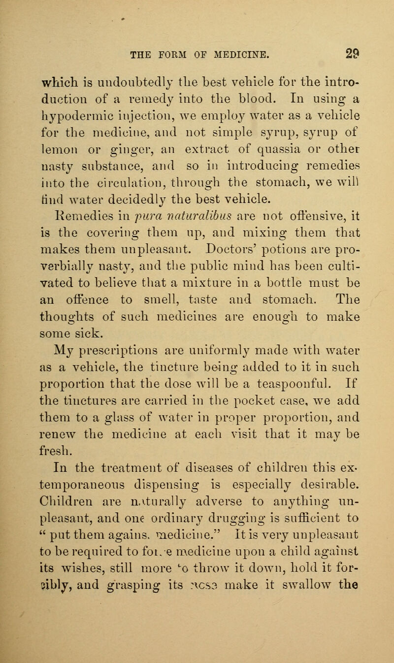 which is undoubtedly the best vehicle for the intro- duction of a remedy into tlie blood. In using a hypodermic injection, we employ water as a vehicle for the medicine, and not simple syrup, syrup of lemon or ginger, an extract of quassia or other nasty substance, and so in introducing remedies into the circulation, through the stomach, we will tind water decidedly the best vehicle. Kemedies in j)ura natiiralibus are not offensive, it is the covering them up, and mixing them that makes them unpleasant. Doctors' potions are pro- verbially nasty, and the public mind has been culti- vated to believe that a mixture in a bottle must be an offence to smell, taste and stomach. The thouo'hts of such medicines are enouo'h to make some sick. My prevScriptions are uniformly made with water as a vehicle, the tincture being added to it in such proportion that the dose will be a teaspoonful. If the tinctures are carried in the pocket case, we add them to a glass of water in proper proportion, and renew the medicine at each visit that it may be fresh. In the treatment of diseases of children this ex- temporaneous dispensing is especially desirable. Children are n.iturally adverse to anything un- pleasant, and one ordinary drugging is sufficient to  put them agains. medicine. It is very unpleasant to be required to fot.e medicine upon a child against its wishes, still more *0 throw it down, hold it for- cibly, and grasping its :vcs3 make it swallow the