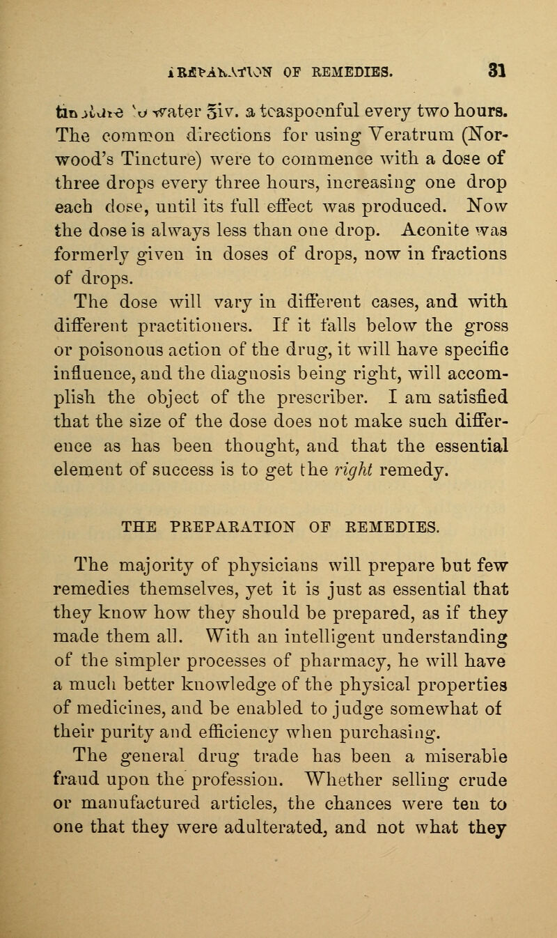 tan^ixii^ 'o ^ater §iv. a teaspoonful every two hours. The coraroon directions for usmg Yeratrum (E'or- wood's Tincture) were to commence with a dose of three drops every three hours, increasing one drop each doge, until its full effect was produced. Now the dose is always less than one drop. Aconite was formerly given in doses of drops, now in fractions of drops. The dose will vary in different cases, and with different practitioners. If it falls below the gross or poisonous action of the drug, it will have specific influence, and the diagnosis being right, will accom- plish the object of the prescriber. I am satisfied that the size of the dose does not make such differ- ence as has been thought, and that the essential element of success is to get the right remedy. THE PREPAKATION OF REMEDIES. The majority of physicians will prepare but few remedies themselves, yet it is just as essential that they know how they should be prepared, as if they made them all. With an intelligent understanding of the simpler processes of pharmacy, he will have a mucli better knowledge of the physical properties of medicines, and be enabled to judge somewhat of their purity and efficiency when purchasing. The general drug trade has been a miserable fraud upon the profession. Whether selling crude or manufactured articles, the chances were ten to one that they were adulterated, and not what they