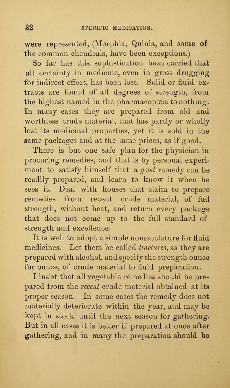 were represented, (Morphia, Quiuia, aud some of the comixLOii chemicals, have been exceptions.) So far has this sophistication been carried that all certainty in medicine, even in gross drugging for indirect effect, has been lost. Solid or iluid ex- tracts are found of all degrees of strength, from the highest named in the pharmacopoeia to nothing. In many cases they are prepared from old and worthless crude material, that has partly or wholly lost its medicinal properties, yet it is sold in the same packages and at the jame pi-ices, as if good. There is bnt one safe plan for the physician in procuring remedies, aud that is by personal experi- ment to satisfy himself that a good remedy can be readily prepared, and learn to know it when he sees it. Deal with houses that claim to prepare remedies from recent crude material, of fu41 strength, without heat, and return every package that does uot come up to the full standard of strength and excellence. It is well to adopt a simple nomenclature for fluid medicines. Let them be called tindures, as they are prepared with alcohol, aud specify the strength ounce for ounce, of crude material to fluid preparation.. I insist that all vegetable remedies should be pre- pared from the recent crude material obtained at its proper season. In some cases the remedy does not materially deteriorate within the year, and may be kept in stock until the next season for gathering. But in all cases it is better if prepared at once after gathering, and in many the preparation should be