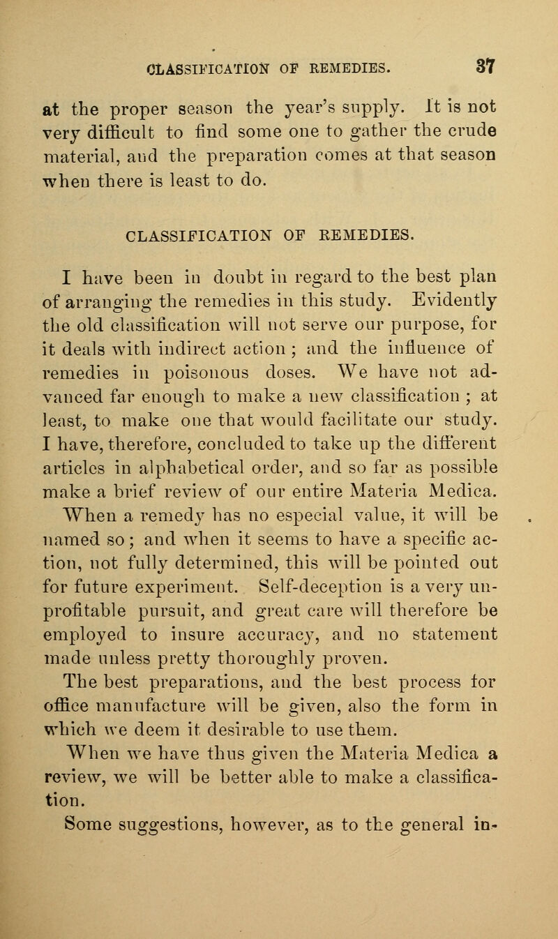 at the proper season the year's supply. It is not very difficult to find some one to gather the crude material, and the preparation comes at that season when there is least to do. CLASSIFICATION OF EEMEDIES. I have been in doubt in regard to the best plan of arranging the remedies in this study. Evidently the old classification will not serve our purpose, for it deals with indirect action ; and the inflnence of remedies in poisonous doses. We have not ad- vanced far enough to make a new classification ; at least, to make one that would facilitate our study. I have, therefore, concluded to take up the different articles in alphabetical order, and so far as possible make a brief review of our entire Materia Medica. When a remedy has no especial value, it will be named so; and when it seems to have a specific ac- tion, not fully determined, this will be pointed out for future experiment. Self-deception is a very un- profitable pursuit, and great care will therefore be employed to insure accuracy, and no statement made unless pretty thoroughly proven. The best preparations, and the best process tor office manufacture will be given, also the form in which we deem it desirable to use them. When we have thus given the Materia Medica a review, we will be better able to make a classifica- tion. Some suggestions, however, as to the general in-