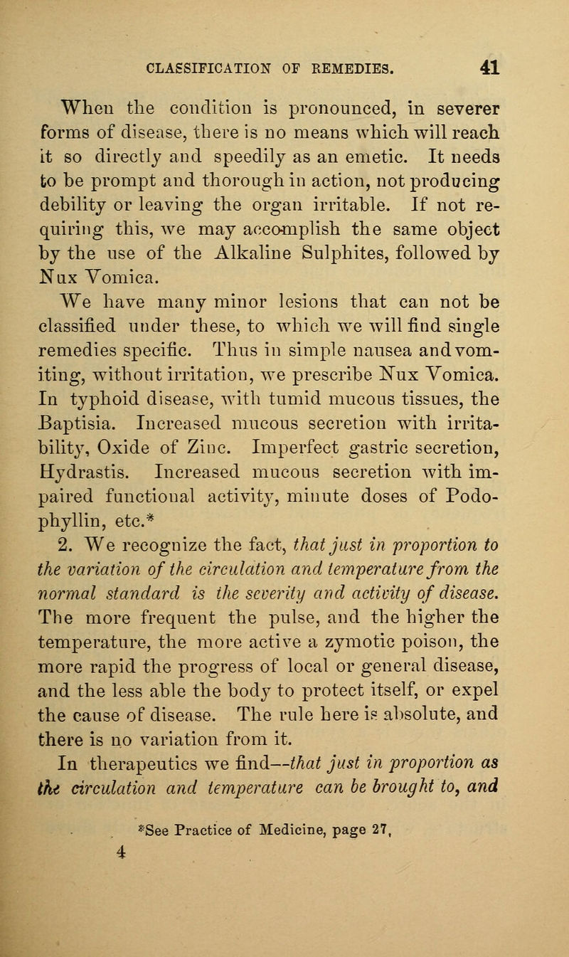 When the condition is pronounced, In severer forms of disease, there is no means which will reach it so directly and speedily as an emetic. It needs to be prompt and thorough in action, not producing debility or leaving the organ irritable. If not re- quiring this, we may acco«iplish the same object by the use of the Alkaline Sulphites, followed by Nux Vomica. We have many minor lesions that can not be classified under these, to which we will find single remedies specific. Thus in simple nausea and vom- iting, without irritation, we prescribe i^ux Vomica. In typhoid disease, wdth tumid mucous tissues, the Baptisia. Increased mucous secretion with irrita- bility, Oxide of Zinc. Imperfect gastric secretion, Hydrastis. Increased mucous secretion with im- paired functional activity, minute doses of Podo- phyllin, etc.* 2. We recognize the fact, that just in proportion to the variation of the circulation and temperature from the normal standard is the severity and activity of disease. The more frequent the pulse, and the higher the temperature, the more active a zymotic poison, the more rapid the progress of local or general disease, and the less able the body to protect itself, or expel the cause of disease. The rule here is absolute, and there is no variation from it. In therapeutics we find—that just in proportion as thi circulation and temperature can be brought to, and *See Practice of Medicine, page 27, 4