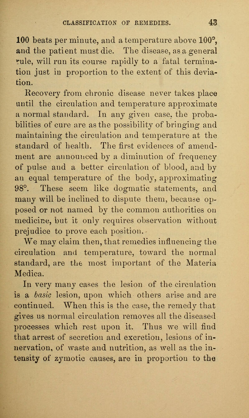 100 beats per miuute, and a temperature above 100^, and the patient must die. The disease, as a general rule, will run its course rapidly to a fatal termina- tion just in proportion to the extent of this devia- tion. Recovery from chronic disease never takes place until the circulation and temperature approximate a normal standard. In any given case, the proba- bilities of cure are as the possibility of bringing and maintaining the circulation and temperature at the standard of health. The first evidences of amend- ment are announced by a diminution of frequency of pulse and a better circulation of blood, and by an equal temperature of the body, approximating 98°. These seem like dogmatic statements, and many will be inclined to dispute them, because op- posed or not named by the common authorities on medicine, but it only requires observation without prejudice to prove each position. We may claim then, that remedies influencing the circulation and temperature, toward the normal standard, are the most important of the Materia Medica. In very many cases the lesion of the circulation is a basic lesion, upon which others arise and are continued. When this is the case, the remedy that gives us normal circulation removes all the diseased processes which rest upon it. Thus we will find that arrest of secretion and excretion, lesions of in- nervation, of waste and nutrition, as well as the in- tensity of zymotic causes, are in proportion to the