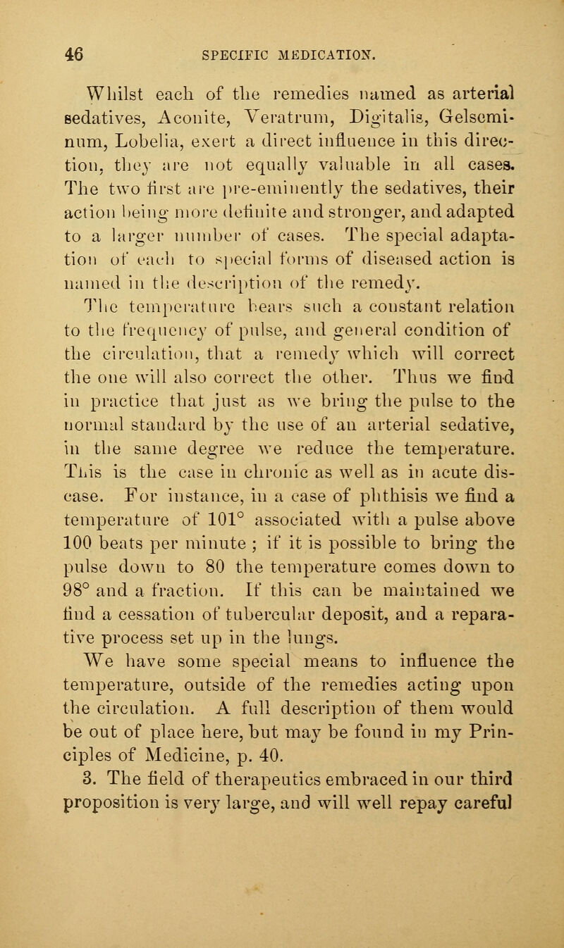 Whilst each of the remedies named as arterial sedatives, Aconite, Yeratrum, Digitalis, Gelscmi- num, Lobelia, exert a direct influence in this direc- tion, they are not equally valuable in all cases. The two first are j)re-eminently the sedatives, their action being more deflnite and stronger, and adapted to a larger nundjer of cases. The special adapta- tioj) of each to special forms of diseased action is named in the description of the remedy. The temperature bears such a constant relation to the frecpiency of pulse, and general condition of the circulation, that a remedy which will correct the one will also correct the other. Thus we find in practice that just as we bring the pulse to the normal standard by the use of an arterial sedative, in the same degree we reduce the temperature. Tliis is the case in chronic as well as in acute dis- ease. For instance, in a case of phthisis we find a temperature of 101° associated with a pulse above 100 beats per minute ; if it is possible to bring the pulse down to 80 the temperature comes down to 98° and a fraction. If this can be maintained we find a cessation of tubercular deposit, and a repara- tive process set up in the lungs. We have some special means to influence the temperature, outside of the remedies acting upon the circulation. A full description of them would be out of place here, but may be found in my Prin- ciples of Medicine, p. 40. 3. The field of therapeutics embraced in our third proposition is very large, and will well repay careful