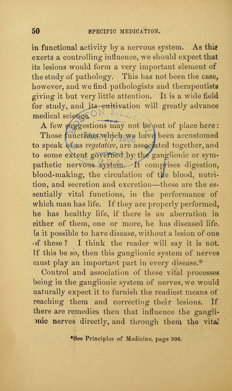 in functional activity by a nervous system. As this exerts a controlling influence, we should expect that its lesions would form a very important element of the study of pathology. This has not been the case, however, and we find pathologists and therapeutists giving it but very little attention. It is a wide field for study, andjjts—ettltivation will greatly advance medical scipt^^^_2l.^y_  ^ - A few ^i^^'estions may not be\out of place here: Those functions which we havabeen accustomed to speak of as vegetative, are ass^JKited together, and to some extent goveffiiedrjby tbc ganglionic or sym- pathetic nervous- iyst em., -ft com];i'ises digestion, blood-making, the circulation of tjoe blood, nutri- tion, and secretion and excretion—these are the es- sentially vital functions, in the performance of which man has life. If tliey are properly performed, he has healthy life, if there is an aberration in either of them, one or more, he has diseased life, [s it possible to have disease, without a lesion of one of these? I think the reader will say it is not. If this be so, then this o-ano-lionic svstem of nerves must play an important part in every disease.* Control and association of these vital processes being in the ganglionic system of nerves, we would naturally expect it to furnish the readiest means of reaching them and correcting their lesions. If there are remedies then that influence the gangli- >nic nerves directly, and through them the vita* *See Principlos of Medicine, page 306.