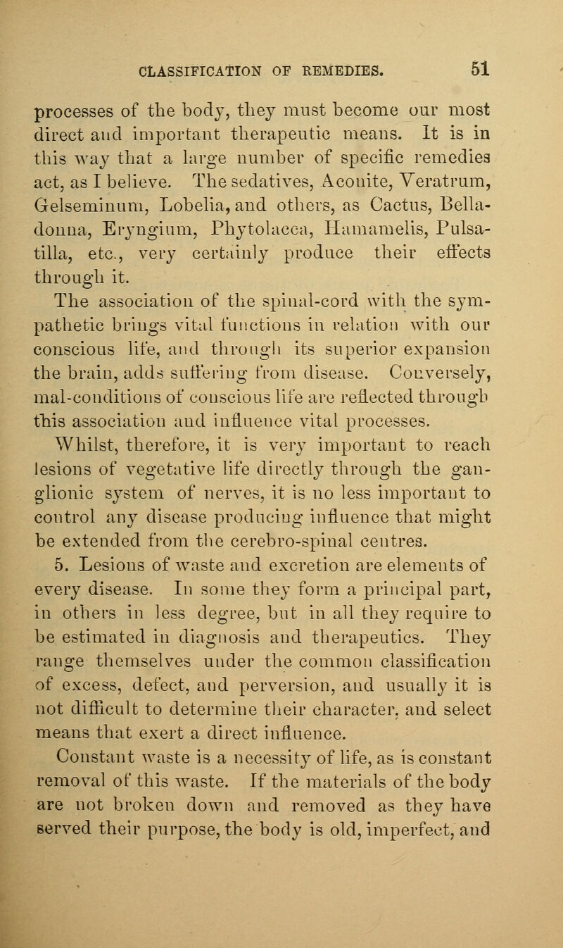 processes of the body, they must become our most direct and important therapeutic means. It is in this way that a hirge number of specific remedies act, as I believe. The sedatives, Aconite, Yeratrum, Gelseminum, Lobeha, and others, as Cactus, Bella- donna, Eryngium, Phytohicca, Hamamelis, Pulsa- tilla, etc., very certainly produce their eifects through it. The association of the spinal-cord with the sym- pathetic brings vital fun.ctions in relation with our conscious life, and through its superior expansion the brain, adds suffering from disease. Conversely, mal-conditions of conscious life are reflected through this association and influence vital processes. Whilst, therefore, it is very important to reach lesions of vegetative life directly through the gan- glionic system of nerves, it is no less important to control any disease producing influence that might be extended from the cerebro-spinal centres. 5. Lesions of waste and excretion are elements of every disease. In some they form a principal part, in others in less degree, but in all they require to be estimated in diagnosis and therapeutics. They range themselves under the common classification of excess, defect, and perversion, and usuall}^ it is not diflicult to determine their character, and select means that exert a direct influence. Constant waste is a necessity of hfe, as is constant removal of this waste. If the materials of the body are not broken down and removed as they have served their purpose, the body is old, imperfect, and