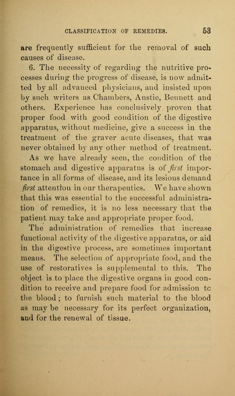 are frequently sufficient for the removal of such causes of disease. 6. The uecessity of regarding the nutritive pro- cesses during the progress of disease, is now admit- ted by all advanced physicians, and insisted upon by such writers as Chambers, Anstie, Bennett and others. Experience has conclusively, proven that proper food with good condition of the digestive apparatus, without medicine, give a success in the treatment of the graver acute diseases, that was never obtained by any other method of treatment. As we have already seen, the condition of the stomach and digestive apparatus is of first impor- tance in all forms of disease, and its lesions demand first attention in our therapeutics. We have shown that this was essential to the successful administra- tion of remedies, it is no less necessary that the patient may take and appropriate proper food. The administration of remedies that increase functional activity of the digestive apparatus, or aid in the digestive process, are sometimes important means. The selection of appropriate food, and the use of restoratives is supplemental to this. The object is to place the digestive organs in good con- dition to receive and prepare food for admission to the blood; to furnish such material to the blood as may be necessary for its perfect organization, and for the renewal of tissue.