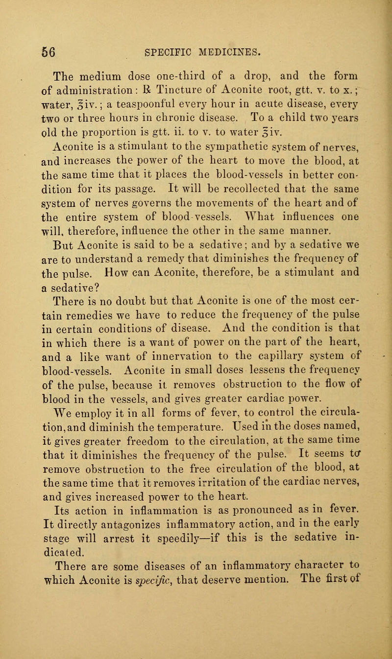 The medium dose one-tliird of a drop, and the form of administration: R Tincture of Aconite root, gtt. v. to x.; water, ^iv.; a teaspoonful ever}' hour in acute disease, every two or three hours in chronic disease. To a child two years old the proportion is gtt. ii. to v. to water ^iv. Aconite is a stimulant to the sympathetic system of nerves, and increases the power of the heart to move the blood, at the same time that it places the blood-vessels in better con- dition for its passage. It will be recollected that the same system of nerves governs the movements of the heart and of the entire system of blood vessels. What influences one will, therefore, influence the other in the same manner. But Aconite is said to be a sedative; and by a sedative we are to understand a remedy that diminishes the frequency of the pulse. How can Aconite, therefore, be a stimulant and a sedative? There is no doubt but that Aconite is one of the most cer- tain remedies we have to reduce the frequency of the pulse in certain conditions of disease. And the condition is that in which there is a want of power on the part of the heart, and a like want of innervation to the capillary sj'stem of blood-vessels. Aconite in small doses lessens the frequency of the pulse, because it removes obstruction to the flow of blood in the vessels, and gives greater cardiac power. We employ it in all forms of fever, to control the circula- tion, and diminish the temperature. Used in the doses named, it gives greater freedom to the circulation, at the same time that it diminishes the frequency of the pulse. It seems tor remove obstruction to the free circulation of the blood, at the same time that it removes irritation of the cardiac nerves, and gives increased power to the heart. Its action in inflammation is as pronounced as in fever. It directly antagonizes inflammatory action, and in the early stage will arrest it speedily—if this is the sedative in- dicated. There are some diseases of an inflammatory character to which Aconite is specijic, that deserve mention. The first of