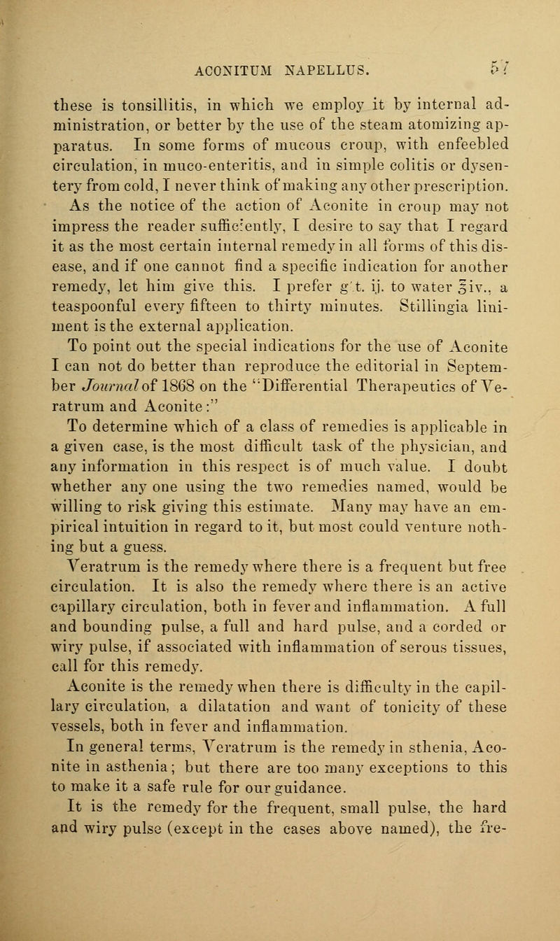 these is tonsillitis, in whieli we employ it by internal ad- ministration, or better by tlie use of the steam atomizing ap- paratus. In some forms of mucous croup, with enfeebled circulation, in muco-enteritis, and in simple colitis or dysen- tery from cold, I never think of making any other prescription. As the notice of the action of Aconite in croup may not impress the reader sufficiently, I desire to say that I regard it as the most certain internal remed3^in all forms of this dis- ease, and if one cannot find a specific indication for another remedy, let him give this. I prefer g't. ij. to water ^iv., a teaspoonful every fifteen to thirty minutes. Stillingia lini- ment is the external application. To point out the special indications for the use of Aconite I can not do better than reproduce the editorial in Septem- ber Journal of 1S6S on the 'Differential Therapeutics of Ye- ratrum and Aconite: To determine which of a class of remedies is applicable in a given case, is the most difficult task of the physician, and any information in this respect is of much value. I doubt whether any one using the two remedies named, would be willing to risk giving this estimate. Many may have an em- pirical intuition in regard to it, but most could venture noth- ing but a guess. Veratrum is the remedy where there is a frequent but free circulation. It is also the remedy where there is an active capillary circulation, both in fever and inflammation. A full and bounding pulse, a full and hard pulse, and a corded or wiry pulse, if associated with inflammation of serous tissues, call for this remedy'. Aconite is the remedy when there is difficulty in the capil- lary circulation, a dilatation and want of tonicity of these vessels, both in fever and inflammation. In general terms, Yeratrum is the remedy in sthenia. Aco- nite in asthenia; but there are too many exceptions to this to make it a safe rule for our guidance. It is the remedy for the frequent, small pulse, the hard and wiry pulse (except in the cases above named), the fre-