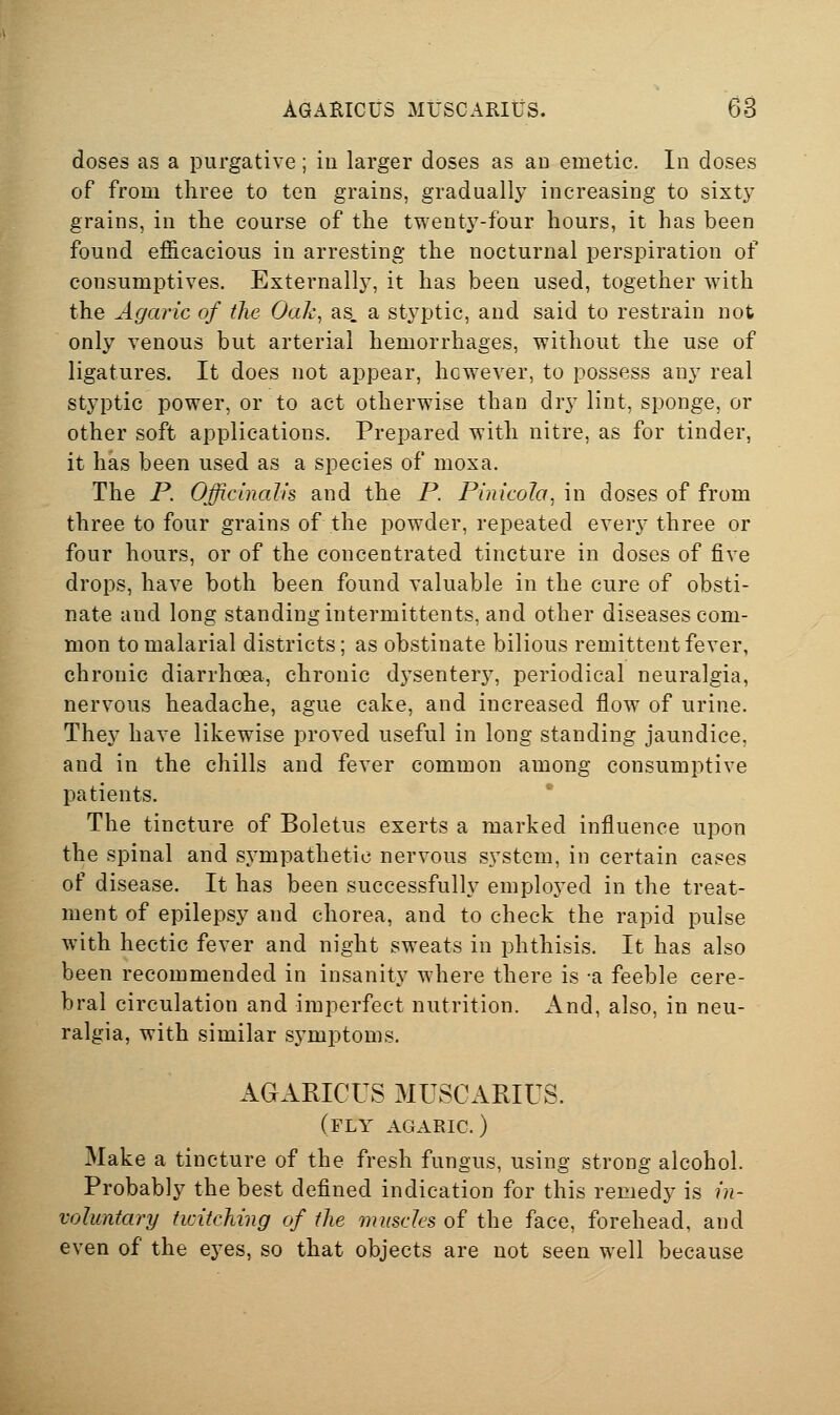 doses as a purgative; in larger doses as an emetic. In doses of from three to ten grains, gradually increasing to sixtj^ grains, in the course of the twenty-four hours, it has been found efficacious in arresting the nocturnal perspiration of consumptives. Externally, it has been used, together with the Agaric of the Oak, as. a styptic, and said to restrain not only venous but arterial hemorrhages, without the use of ligatures. It does not appear, however, to possess any real styptic power, or to act otherwise than dry lint, sponge, or other soft applications. Prepared with nitre, as for tinder, it has been used as a species of moxa. The P. Officinalis and the P. Pinicola, in doses of from three to four grains of the powder, repeated every three or four hours, or of the concentrated tincture in doses of five drops, have both been found valuable in the cure of obsti- nate and long standing intermittents, and other diseases com- mon to malarial districts; as obstinate bilious remittent fever, chronic diarrhoea, chronic dj^sentery, periodical neuralgia, nervous headache, ague cake, and increased flow of urine. They have likewise proved useful in long standing jaundice, and in the chills and fever common among consumptive patients. The tincture of Boletus exerts a marked influence upon the spinal and sympathetic nervous system, in certain cases of disease. It has been successfully emploj^ed in the treat- ment of epilepsy and chorea, and to check the rapid pulse with hectic fever and night sweats in phthisis. It has also been recommended in insanity where there is -a feeble cere- bral circulation and imperfect nutrition. And, also, in neu- ralgia, with similar sj-mptoms. AGARICUS MUSCARIUS. (fly agaric.) Make a tincture of the fresh fungus, using strong alcohol. Probably the best defined indication for this remedy is in- voluntary twitching of the muscles of the face, forehead, and even of the eyes, so that objects are not seen well because