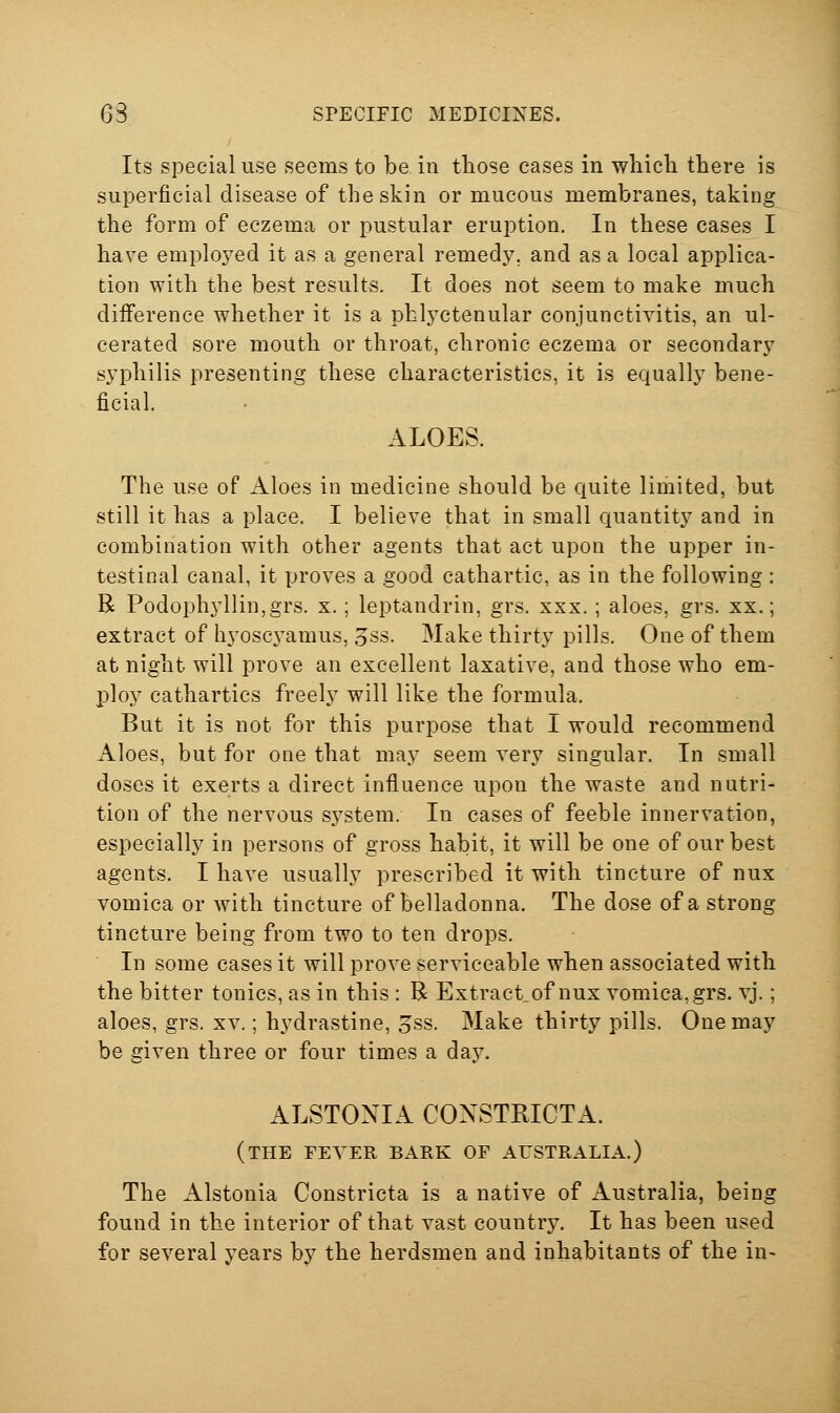 Its special use seems to be in those cases in whicli there is superficial disease of the skin or mucous membranes, taking the form of eczema or pustular eruption. In these cases I have employed it as a general remedy, and as a local applica- tion with the best results. It does not seem to make much difference whether it is a phh^ctenular conjunctivitis, an ul- cerated sore mouth or throat, chronic eczema or secondary syphilis presenting these characteristics, it is equally bene- ficial. ALOES. The use of Aloes in medicine should be quite lirhited, but still it has a place. I believe that in small quantity and in combination with other agents that act upon the upper in- testinal canal, it proves a good cathartic, as in the following : R Podophyllin,grs. x. ; leptandrin, grs. xxx.; aloes, grs. xx.; extract of hyoscj^amus, 3ss. Make thirty pills. One of them at night will prove an excellent laxative, and those who em- ploy cathartics freely will like the formula. But it is not for this purpose that I would recommend Aloes, but for one that may seem very singular. In small doses it exerts a direct influence upon the waste and nutri- tion of the nervous sj'stem. In cases of feeble innervation, especially in persons of gross habit, it will be one of our best agents. I have usually prescribed it with tincture of nux vomica or with tincture of belladonna. The dose of a strong tincture being from two to ten drops. In some cases it will prove serviceable when associated with the bitter tonics, as in this : R Extract of nux vomica, grs. vj.; aloes, grs. xv.; hydrastine, 5ss. Make thirty pills. One may be given three or four times a day. ALSTONIA CONSTRICTA. (the fever bark of AUSTRALIA.) The Alstonia Constricta is a native of Australia, being found in the interior of that vast country. It has been used for several years by the herdsmen and inhabitants of the in-