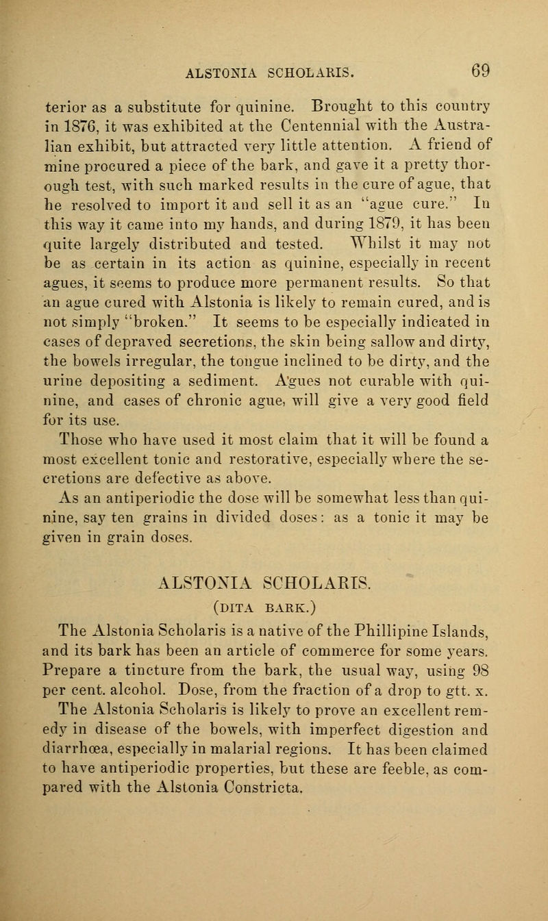 ALSTONIA SCHOLARIS. by terior as a substitute for quinine. Brouglit to this country in 1876, it was exhibited at the Centennial with the Austra- lian exhibit, but attracted very little attention. A friend of mine procured a piece of the bark, and gave it a pretty thor- ough test, with such marked results in the cure of ague, that he resolved to import it and sell it as an ague cure. In this way it came into my hands, and during 1879, it has been quite largely distributed and tested. Whilst it may not be as certain in its action as quinine, especially in recent agues, it seems to produce more permanent results. So that an ague cured with Alstonia is likely to remain cured, and is not simply broken. It seems to be especially indicated in cases of depraved secretions, the skin being sallow and dirty, the bowels irregular, the tongue inclined to be dirty, and the urine depositing a sediment. Agues not curable with qui- nine, and cases of chronic ague, will give a very good field for its use. Those who have used it most claim that it will be found a most excellent tonic and restorative, especially where the se- cretions are defective as above. As an antiperiodic the dose will be somewhat less than qui- nine, say ten grains in divided doses: as a tonic it may be given in grain doses. ALSTOXIA SCHOLARIS. (dita bark.) The Alstonia Scholaris is a native of the Phillipine Islands, and its bark has been an article of commerce for some years. Prepare a tincture from the bark, the usual way, using 98 per cent, alcohol. Dose, from the fraction of a drop to gtt. x. The Alstonia Scholaris is likely to prove an excellent rem- edy in disease of the bowels, with imperfect digestion and diarrhoea, especially in malarial regions. It has been claimed to have antiperiodic properties, but these are feeble, as com- pared with the Alstonia Constricta.