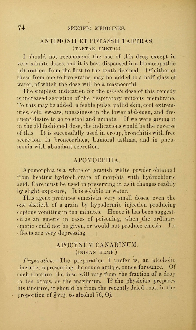 ANTIMONII ET POTASSII TARTRAS. (tartar emetic.) I should not recommend the use of this drug except in very minute doses, and it is best dispensed in a Homoeopathic trituration, from the first to the tenth decimal. Of either of these from one to five grains may be added to a half glass of water, of which the dose will be a teaspoonful. The simplest indication for the minute dose of this remedy is increased secretion of the respiratory mucous membrane. To this may be added, a feeble pulse, pallid skin, cool extrem- ities, cold sweats, uneasiness in the lower abdomen, and fre- ([uent desire to go to stool and urinate. If we were giving it in the old fashioned dose, the indications would be the reverse of this. It is successfully used in croup, bronchitis with free .secretion, in broncorrhoea, humoral asthma, and in pneu- monia with abundant secretion. APOMORPHIA. Apomorphia is a white or grayish white powder obtained from heating hydrochlorate of morphia with hydrochloric acid. Care must be used in preserving it, as it changes readily by slight exposure, It is soluble in water. This agent produces emesis in very small doses, even the one sixtieth of a grain by hypodermic injection producing copious vomiting in ten minutes. Hence it has been suggest- ( d as an emetic in cases of poisoning, when the ordinary ometic could not be given, or would not produce emesis It.s cflPects are very depressing. APOCYNUM CANABINUM. (INDIAN HEMP.) Preparation.—The preparation I prefer is, an alcoholic '.incture, representing the crude article, ounce for ounce. 01 .^uch tincture, the dose will vary from the fraction of a drop to ten drops, as the maximum. If the phj^sician prepares his tincture, it should be from the recently dried root, in the proportion of 5viij. to alcohol 76, Oj.