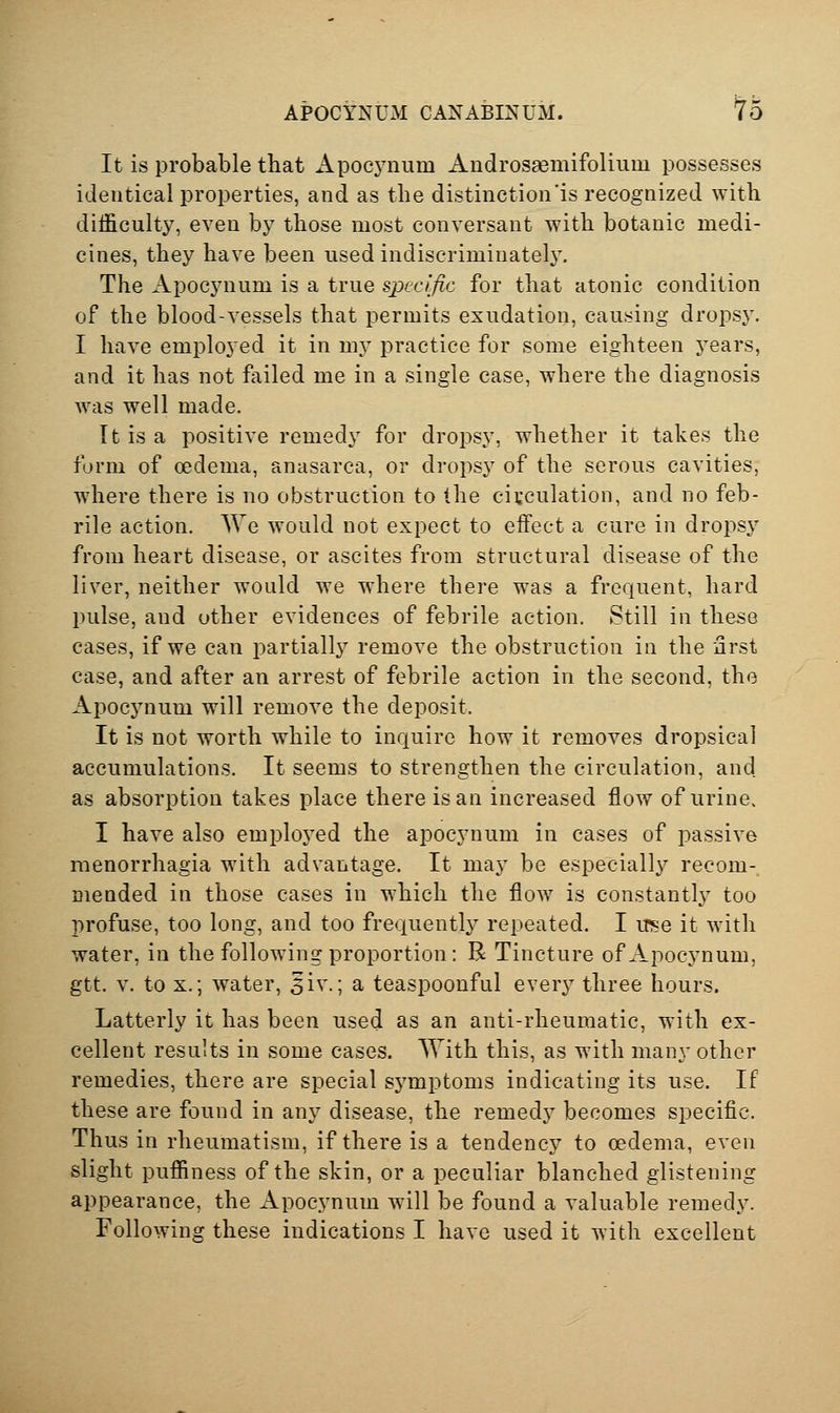 APOCYNUM CANABI2?UM. 'To It is probable that Apocjaium Audrosaemifolium possesses identical properties, and as the distinction'is recognized with difficulty, even by those most conversant with botanic medi- cines, they have been used indiscriminately. The Apocynum is a true specific for that atonic condition of the blood-vessels that permits exudation, causing dropsy. I have employed it in my practice for some eighteen years, and it has not failed me in a single case, where the diagnosis was well made. It is a positive remedy for dropsy, whether it takes the form of oedema, anasarca, or dropsy of the serous cavities, where there is no obstruction to the circulation, and no feb- rile action. We would not expect to effect a cure in dropsy from heart disease, or ascites from structural disease of the liver, neither would we where there was a frequent, hard pulse, and other evidences of febrile action. Still in these cases, if we can partially remove the obstruction in the nrst case, and after an arrest of febrile action in the second, the Apocynum will remove the deposit. It is not worth while to inquire how it removes dropsical accumulations. It seems to strengthen the circulation, and as absorption takes place there is an increased flow of urine. I have also employed the apocynum in cases of passive menorrhagia with advantage. It may be especially recom- Diended in those cases in which the flow is constantly too profuse, too long, and too frequently repeated. I use it with water, in the following proportion: R Tincture of Apocynum, gtt. V. to X.; water, 5iv.; a teaspoonful every three hours. Latterly it has been used as an anti-rheumatic, with ex- cellent results in some cases. With this, as with many other remedies, there are special symptoms indicating its use. If these are found in any disease, the remedy becomes specific. Thus in rheumatism, if there is a tendency to cedema, even slight puffiness of the skin, or a peculiar blanched glistening appearance, the Apocynum will be found a valuable remedy. Following these indications I have used it with excellent