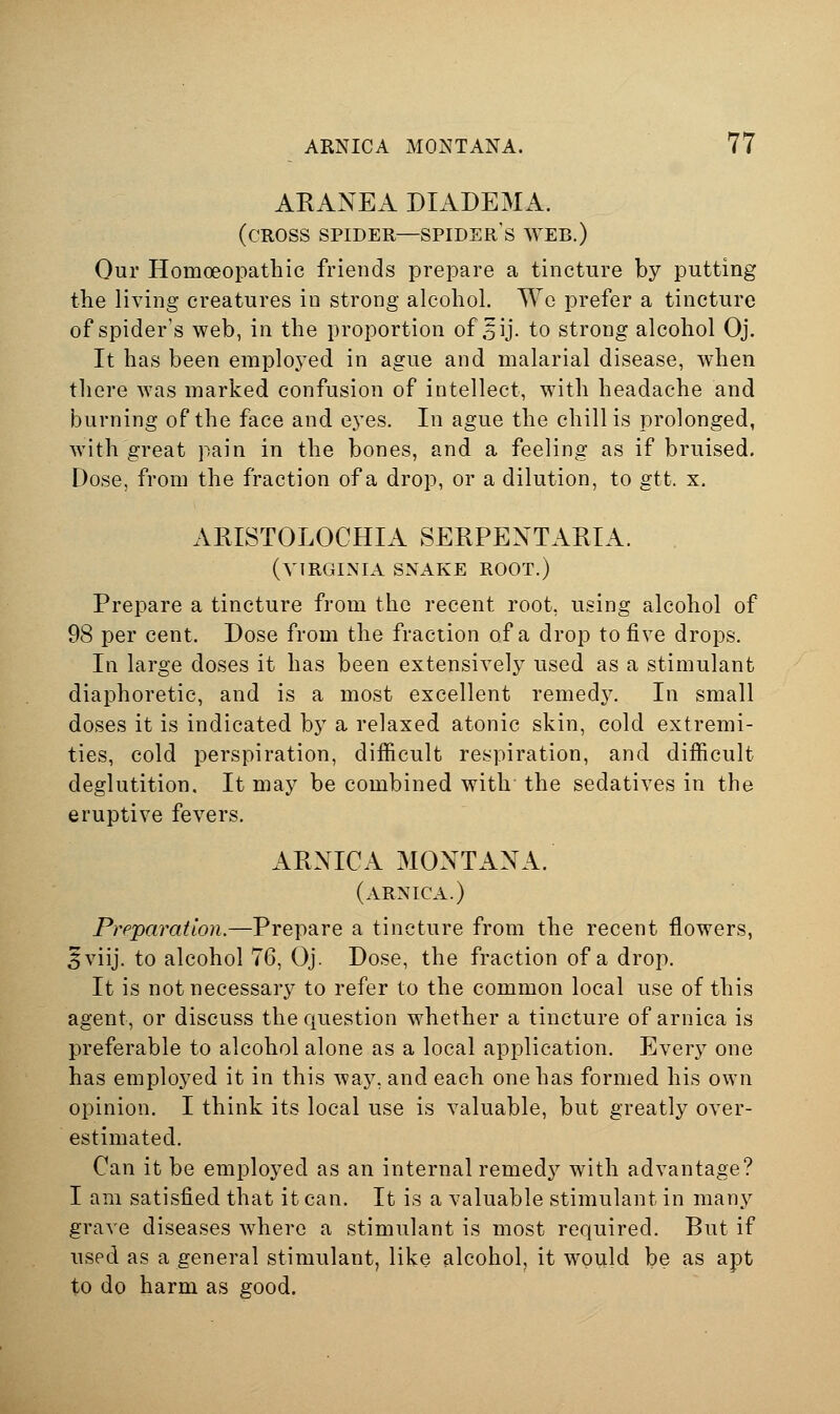 ARANEA DIADEMA. (cross spider—spider'S WEB.) Our Homoeopathic friends prepare a tincture by putting the living creatures in strong alcohol. Wo prefer a tincture of spider's web, in the proportion of .^ij. to strong alcohol Oj. It has been employed in ague and malarial disease, when there was marked confusion of intellect, with headache and burning of the face and eyes. In ague the chillis prolonged, with great pain in the bones, and a feeling as if bruised. Dose, from the fraction of a drop, or a dilution, to gtt. x. ARISTOLOCHIA SERPENTAEIA. (VIRGINIA SNAKE ROOT.) Prepare a tincture from the recent root, using alcohol of 98 per cent. Dose from the fraction of a drop to five drops. In large doses it has been extensively used as a stimulant diaphoretic, and is a most excellent remed3^ In small doses it is indicated by a relaxed atonic skin, cold extremi- ties, cold perspiration, difficult respiration, and difficult deglutition. It may be combined with the sedatives in the eruptive fevers. ARNICA MONTANA. (arnica.) Preparation.—Prepare a tincture from the recent flowers, 5viij. to alcohol 76, Oj. Dose, the fraction of a drop. It is not necessary to refer to the common local use of this agent, or discuss the question whether a tincture of arnica is preferable to alcohol alone as a local application. Every one has employed it in this way, and each one has formed his own opinion. I think its local use is valuable, but greatly over- estimated. Can it be employed as an internal remed}^ with advantage? I am satisfied that it can. It is a valuable stimulant in many grave diseases where a stimulant is most required. But if used as a general stimulant, like alcohol, it would be as apt to do harm as good.